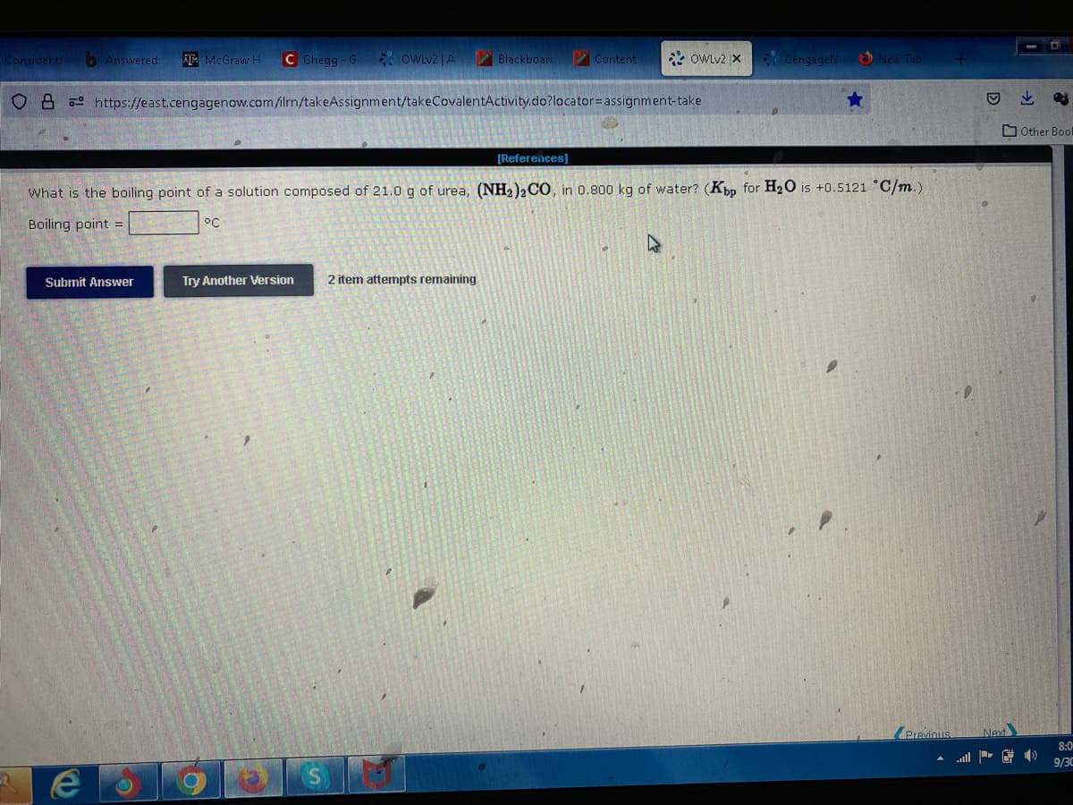 Consider ti Answered: AMMcGraw Hi C Chegg-G OWLV2 | A
OB https://east.cengagenow.com/ilrn/takeAssignment/takeCovalentActivity.do?locator assignment-take
Submit Answer
e
Try Another Version
O
[References]
What is the boiling point of a solution composed of 21.0 g of urea, (NH2)2 CO, in 0.800 kg of water? (Kbp for H₂O is +0.5121 °C/m.)
Boiling point =
°C
n
Blackboard
Content
2 item attempts remaining
*OWLv2 X
CengageN
New Tab
M
Previous Next
Other Bool
8:0
9/30