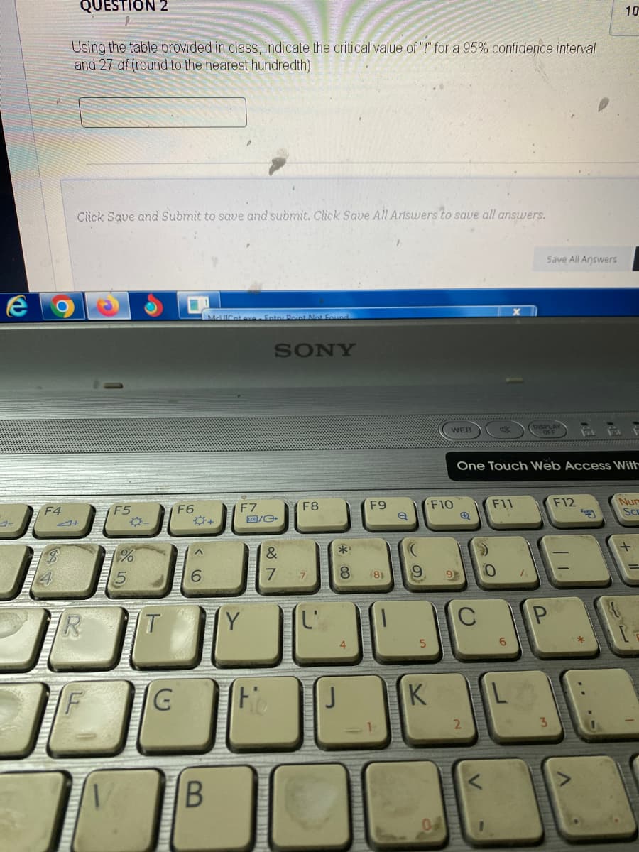 e
4
QUESTION 2
Using the table provided in class, indicate the critical value of "f" for a 95% confidence interval
and 27 df (round to the nearest hundredth)
F4
4+
Click Save and Submit to save and submit. Click Save All Artswers to save all answers.
R
F5
%
T
G
F6
A
6
B
McUlCat eye Enter Point Not Found
F7
LCD/G
Y
SONY
Fo
&
7
F8
SPAD
F9
**
8
7
J
(8)
e
WEB
K
F10
9 9
→
One Touch Web Access With
C
2
V
F11
Save All Answers
7
P
10
F12
Nur
SCE
+
.