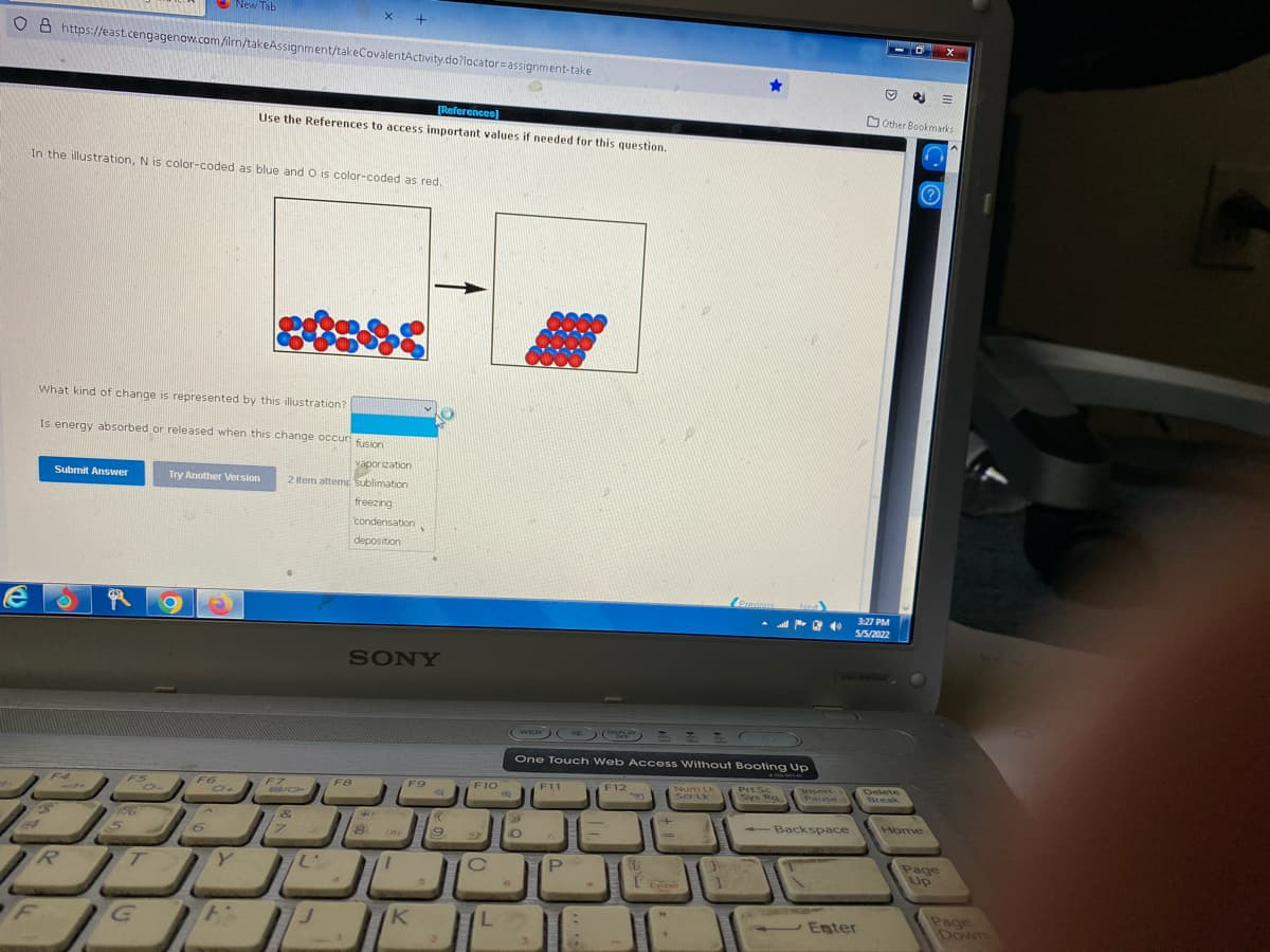 New Tab
+
O 6 https://east.cengagenow.com iln/takeAssignment/takeCovalentActivity.do?locator=assignment-take
O Other Bookmarks
[References)
Use the References to access important values if needed for this question.
In the illustration, N is color-coded as blue and O is color-coded as red,
What kind of change is represented by this illustration?
Is energy absorbed or released when this change occuri sico
vaporization
Submit Answer
Try Another ersion
2 item attemp sublimation
freezing
condensation
deposition
Provinus
Next
6)
3:27 PM
5/5/2022
SONY
DISPLA
WEB
One Touch Web Access Without Booting Up
F12
Num Lk
Ser Lk
PrtSc
Sys Rg
Delete
Break
Insert
F5
F6
F7
F8
F9
F10
F11
Pause
156
Backspace
Home
--
Page
Up
Enter
K
Page
Down
Enter
