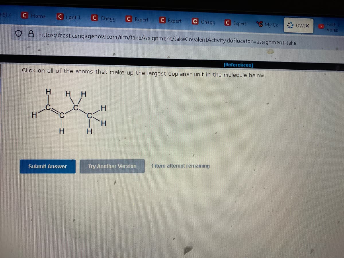 h5) A C Home
Cigot 1 C Chegg C Expert C Expert C Chegg
https://east.cengagenow.com/ilrn/takeAssignment/takeCovalentActivity.do?locator assignment-take
H
[References]
Click on all of the atoms that make up the largest coplanar unit in the molecule below.
H HH
H
Submit Answer
H
H
Try Another Version
C Expert
1 item attempt remaining
My Co
*OWIX
Faith &
MUTED