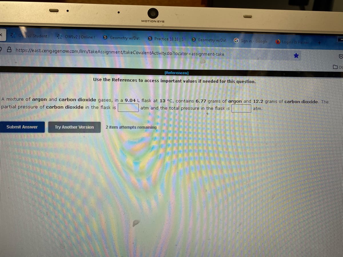 MOTION EYE
K Ov2 Student I
OWLV2 | Online t
S Geometry w/Dat
S Practice 10.10 | S
S Geometry w/Dat
G Sign in - Google
Logins & Passvwc
D 8 https://east.cengagenow.com/ilrn/takeAssignment/takeCovalentActivity.do?locator=assignment-take
O Ot
[References]
Use the References to access important values if needed for this question.
A mixture of argon and carbon dioxide gases, in a 9.04 L flask at 13 °oC, contains 6.77 grams of argon and 12.2 grams of carbon dioxide. The
partial pressure of carbon dioxide in the flask is
atm and the total pressure in the flask is
atm.
Submit Answer
Try Another Version
2 item attermpts remaining
