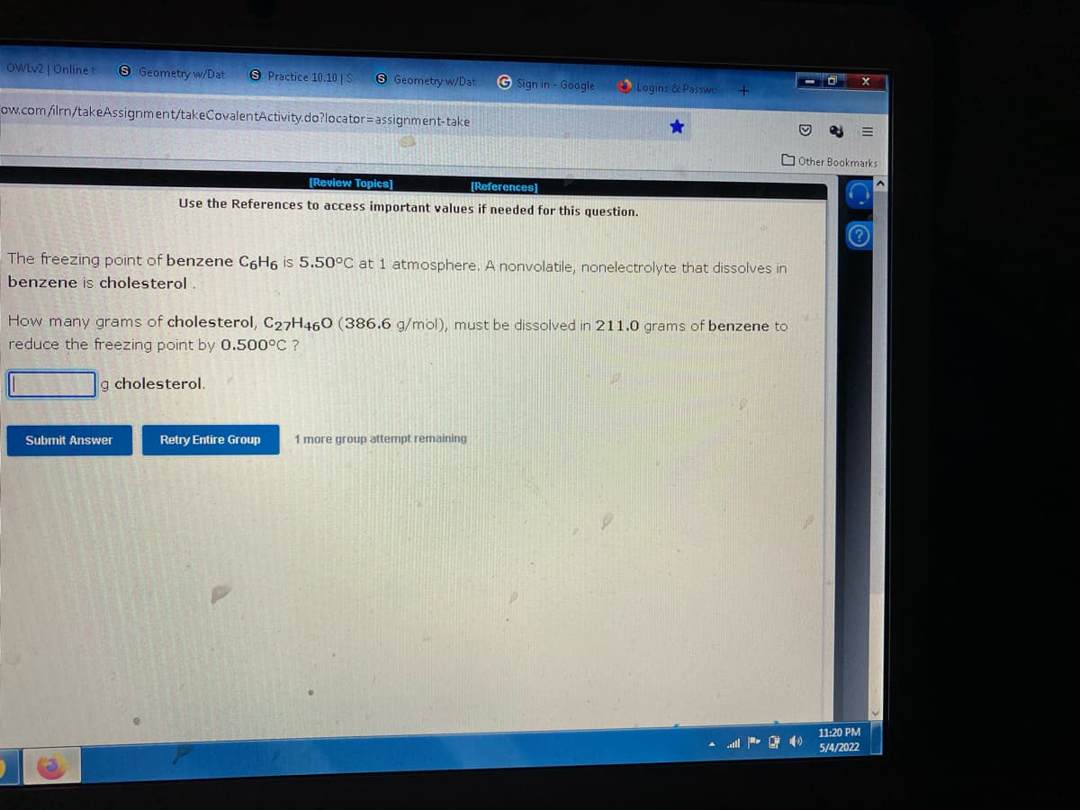 OWLV2 | Online
S Geometry w/Dat
S Practice 10.10 | S
S Geometry w/Dat
G Sign in - Google
Logins & Passwo
ow.com/ilrn/takeAssignment/takeCovalentActivity.do?locator=Dassignment-take
OOther Bookmarks
[Review Topics]
[References]
Use the References to access important values if needed for this question.
The freezing point of benzene C6H6 is 5.50°C at 1 atmosphere. A nonvolatile, nonelectrolyte that dissolves in
benzene is cholesterol
How many grams of cholesterol, C27H460 (386.6 g/mol), must be dissolved in 211.0 grams of benzene to
reduce the freezing point by 0.500°C ?
g cholesterol.
Submit Answer
Retry Entire Group
1 more group attempt remaining
11:20 PM
5/4/2022
