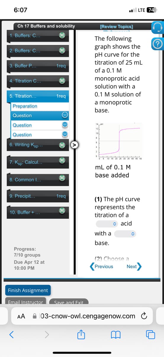 6:07
LTE 74
Ch 17 Buffers and solubility
1. Buffers: C...
2. Buffers: C...
M
3. Buffer P...
1req
4. Titration C...
M
1req
5. Titration...
Preparation
Question
[Review Topics]
The following
graph shows the
pH curve for the
titration of 25 mL
of a 0.1 M
monoprotic acid
solution with a
0.1 M solution of
a monoprotic
base.
Question
Question
6. Writing Ksp...
7. Ksp: Calcul...
6
M
4
8
2
0
M
M
8. Common I...
5 10 15 20 25 30 35 40 45 50
mL of 0.1 M
base added
9. Precipit...
1req
(1) The pH curve
M
10. Buffer +
represents the
titration of a
with a
✰ acid
Progress:
7/10 groups
Due Apr 12 at
10:00 PM
base.
(2) Choose a
Previous
Next
Finish Assignment
Email Instructor Save and Exit
Αν
03-cnow-owl.cengagenow.com
?