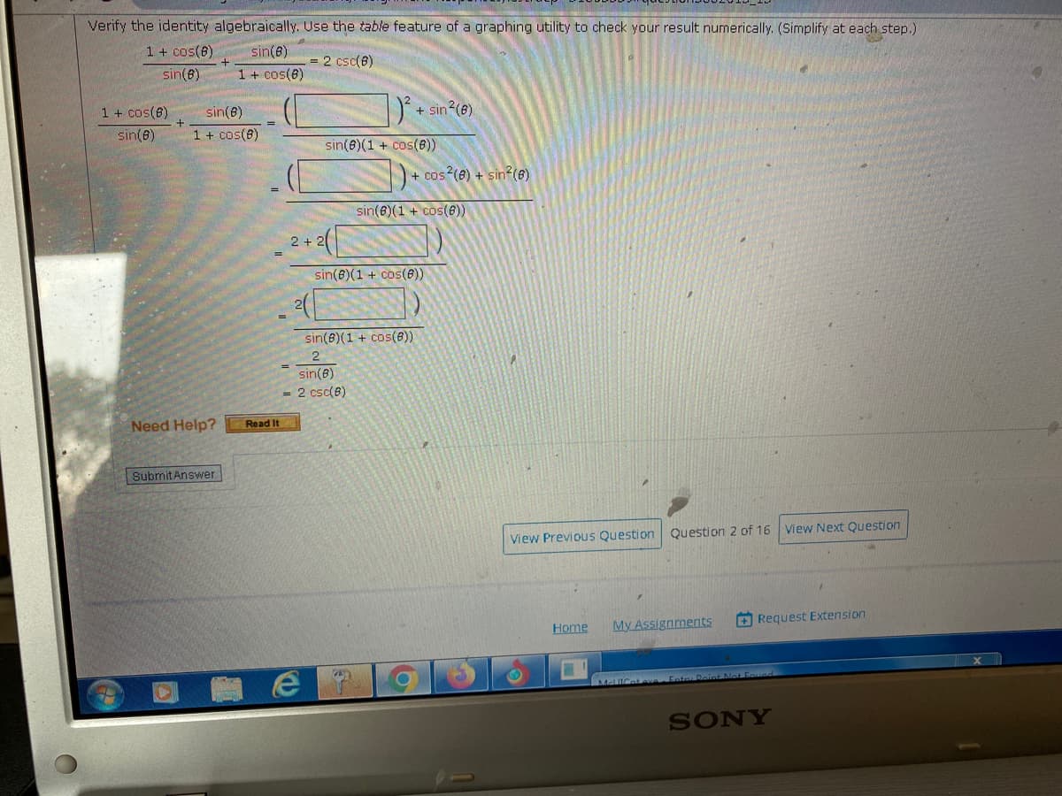 Verify the identity algebraically. Use the table feature of a graphing utility to check your result numerically. (Simplify at each step.)
sin(8)
1 + cos(8)
1 + cos(8)
sin(8)
1 + cos(6)
sin(8)
sin(8)
1 + cos(8)
Need Help?
Submit Answer
=
Read It
A
= 2 csc(8)
2+
|) ²
+ sin²(6)
sin(8)(1+ cos(6))
1)+₁
+ cos2(8) + sin²(8)
sin(e)(1 + cos(6))
sin(8)(1 + cos(8))
sin(6)(1 + cos(8))
2
sin(8)
2 csc(8)
View Previous Question Question 2 of 16 View Next Question
Home
My Assignments
Request Extension
McliCat ve Enter Peint Not Found
SONY