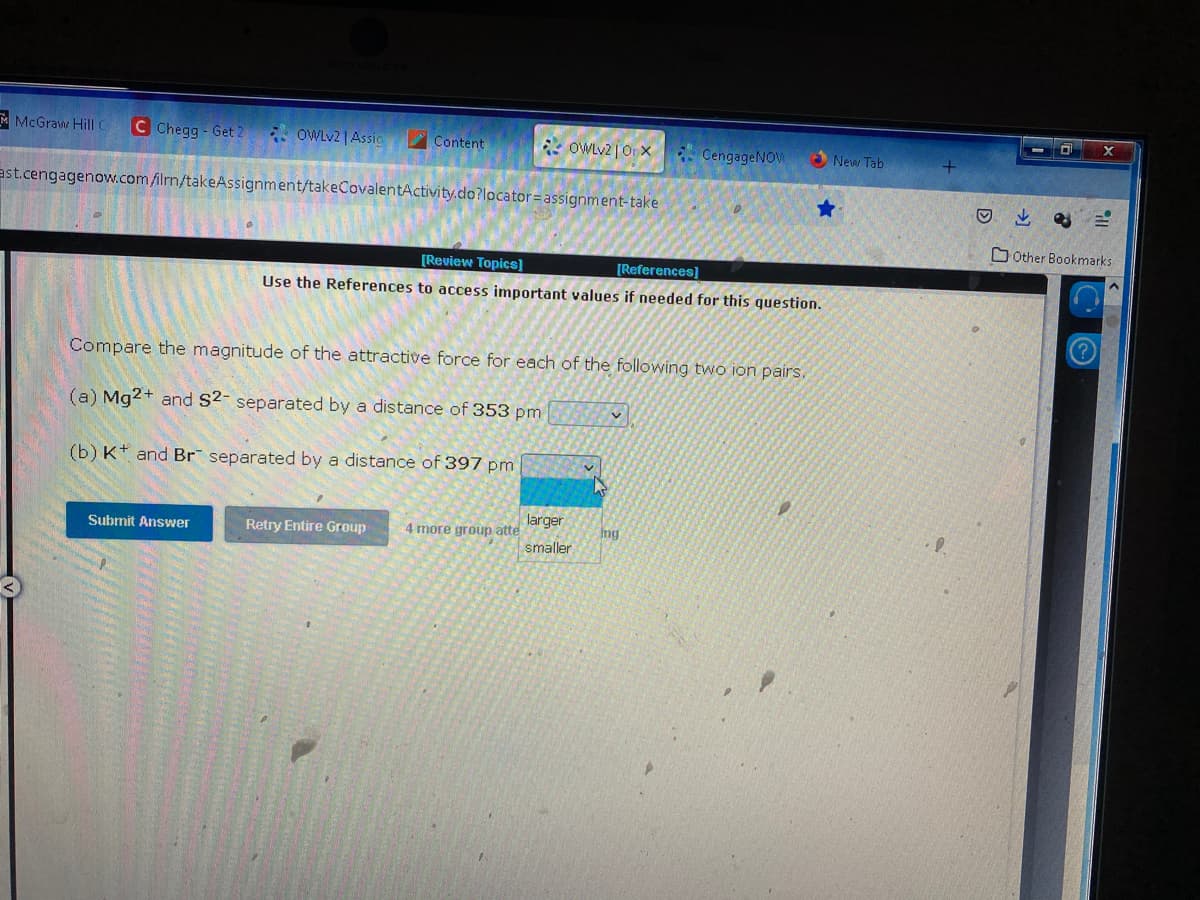 McGraw Hill C C Chegg- Get 2
OWLv2 | Assic
Submit Answer
Content
ast.cengagenow.com/ilm/takeAssignment/takeCovalentActivity.do?locator assignment-take
OWLv2 | Orx
Retry Entire Group
[Review Topics]
[References]
Use the References to access important values if needed for this question.
Compare the magnitude of the attractive force for each of the following two ion pairs.
(a) Mg2+ and S2- separated by a distance of 353 pm
(b) K and Br separated by a distance of 397 pm
4 more group atte
larger
smaller
v
CengageNOV
✓
ing
New Tab
D
X
Other Bookmarks