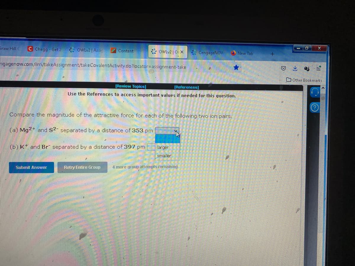 Graw Hill C C Chegg- Get 2
OWLv2 | Assig
Content
ngagenow.com/ilrn/takeAssignment/takeCovalentActivity.do?locator=assignment-take
Submit Answer
OWLv2 |Onx
(b) K and Br separated by a distance of 397 pm
[Review Topics]
[References]
Use the References to access important values if needed for this question.
Compare the magnitude of the attractive force for each of the following two ion pairs.
(a) Mg2+ and S2- separated by a distance of 353 pm
CengageNOW
larger
smaller
Retry Entire Group 4 more group attempts remaining
New Tab
D
↓a
X
Other Bookmarks
