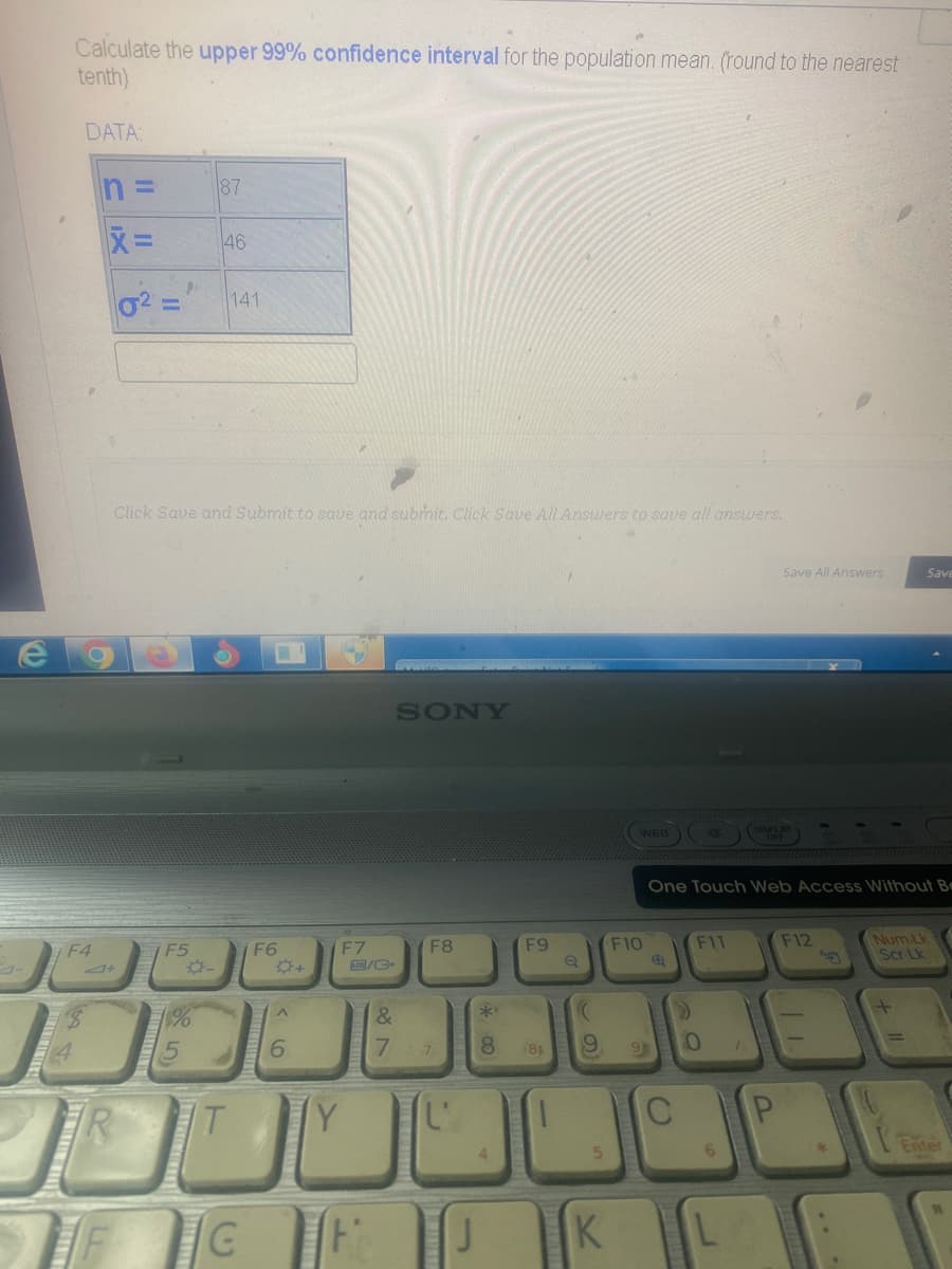 C
Calculate the upper 99% confidence interval for the population mean. (round to the nearest
tenth)
DATA:
F4
Je
4
BEBE
CIX
n=
X=
9.
-
F5
1%
Click Save and Submit to save and submit. Click Save All Answers to save all answers.
-
87
MOOTTO
46
141
T
(₁)
F6
A
6
F7
LCD/C
&
7
SONY
F8
7
J
**
8
F9
(81
((
9
5
K
WEB
F10
9
Ⓡ
One Touch Web Access Without Be
C
F11
0
6
L
1
Save All Answers
P
F12
Save
*
Num Lk
Scr Lk
Enter