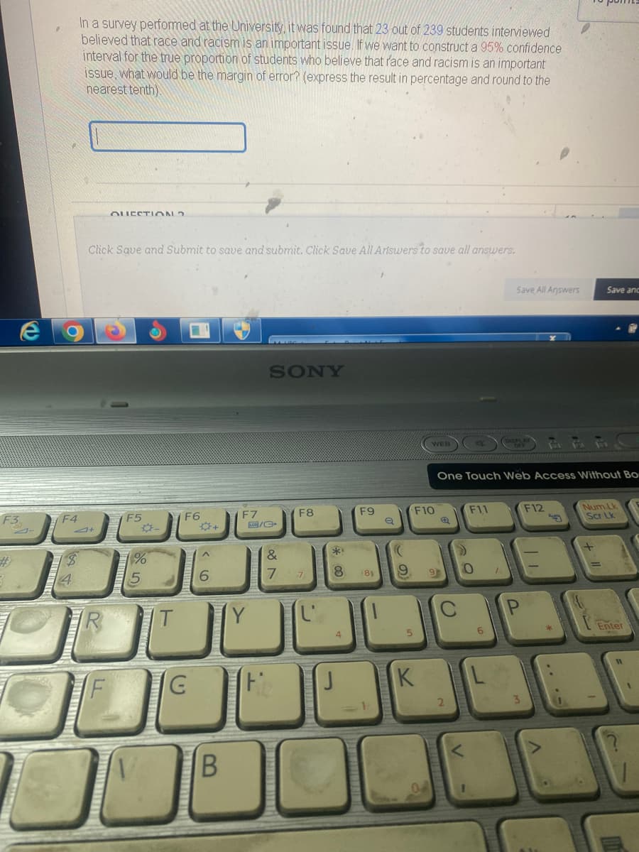 e
F3
3-
F4
$
4
In a survey performed at the University, it was found that 23 out of 239 students interviewed
believed that race and racism is an important issue. If we want to construct a 95% confidence
interval for the true proportion of students who believe that race and racism is an important
issue, what would be the margin of error? (express the result in percentage and round to the
nearest tenth).
J+
QUESTION ?
Click Save and Submit to save and submit. Click Save All Ariswers to save all answers.
F5
1
%
-
i
F6
G
✡+
6
SONY
B
F7
LCB/C
&
7
JU
F
F8
**
*00
F9
8
7
J
(8)
((
9
5
WEB
F10
K
9
One Touch Web Access Without Bo
E)
C
2
F11
Save All Answers
0
F12
7/1
Save anc
25
Num Lk
Scr Lk
Enter
=-
11
m