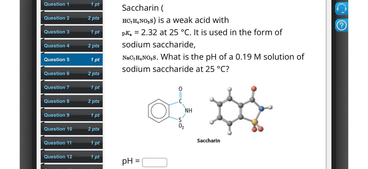 Saccharin (
HC7H4NOS) is a weak acid with
pk 2.32 at 25 °C. It is used in the form of
sodium saccharide,
NaC7H4NO3S. What is the pH of a 0.19 M solution of
sodium saccharide at 25 °C?
Question 1
1 pt
Question 2
2 pts
Question 3
1 pt
Question 4
2 pts
Question 5
1 pt
Question 6
2 pts
Question 7
1 pt
Question 8
2 pts
Question 9
1 pt
Question 10
2 pts
Question 11
1 pt
Question 12
1 pt
pH
02
ΝΗ
Saccharin