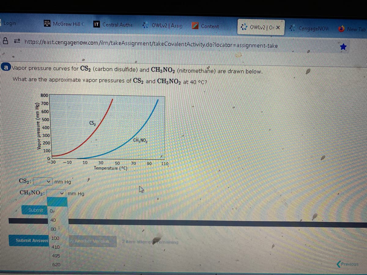 Login
AM McGraw Hill C IT Central Authe
Vapor pressure (mm Hg)
https://east.cengagenow.com/ilrn/takeAssignment/takeCovalentActivity.do?locator assignment-take
800
700
600
500
400
300
200
100
0
<-30
a vapor pressure curves for CS2 (carbon disulfide) and CH3 NO2 (nitromethane) are drawn below.
What are the approximate vapor pressures of CS2 and CH3 NO2 at 40 °C?
CS₂:
CH3 NO₂:
✓mm Hg
Submit 0₂
40
80
100
410
495
Submit Answer
-10
V mm Hg
620
10
CS₂
30
50
Temperature (°C)
ry Another Version
CH, NO₂
OWLv2 | Assig
70
90
Content
110
OWLv2 | Orx
2 item attempemaining
CengageNOW
New Tab
Previous