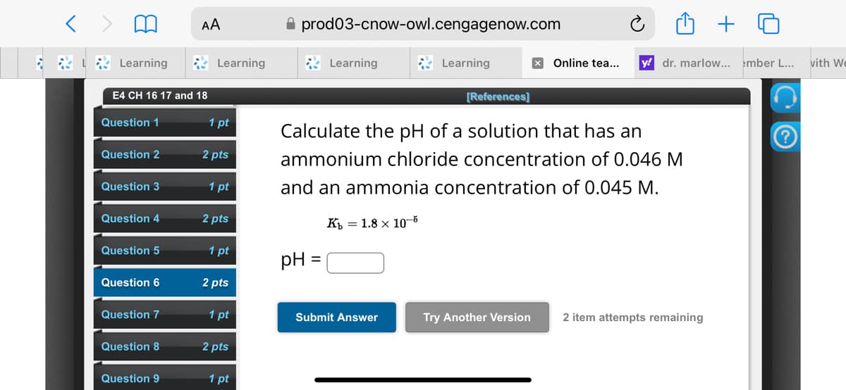 ៣
AA
Learning
E4 CH 16 17 and 18
prod03-cnow-owl.cengagenow.com
Learning
Learning
Learning
× Online tea...
y dr. marlow... ember L... with We
[References]
Question 1
1 pt
Question 2
2 pts
Question 3
1 pt
Question 4
2 pts
Calculate the pH of a solution that has an
ammonium chloride concentration of 0.046 M
and an ammonia concentration of 0.045 M.
K 1.8 x 10-5
Question 5
1 pt
pH =
Question 6
2 pts
Question 7
1 pt
Submit Answer
Try Another Version
2 item attempts remaining
Question 8
2 pts
Question 9
1 pt