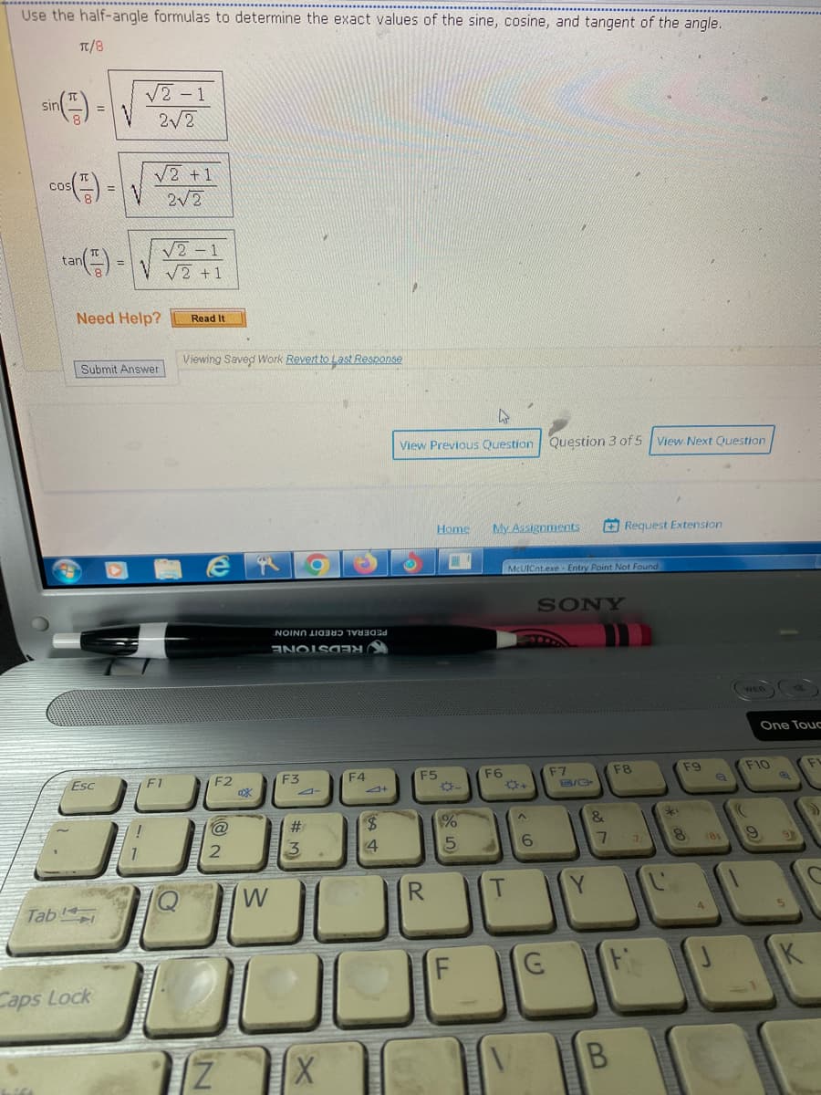 Use the half-angle formulas to determine the exact values of the sine, cosine, and tangent of the angle.
π/8
sir
Tab
166
tan
an()
=
Esc
8
Caps Lock
√2-1
V 2√2
√2 +1
2√2
Need Help?
√2-1
V√2 +1
Submit Answer
F1
Read It
Viewing Saved Work Revert to Last Response
17
F2
@
2
N
Ox
W
O
NON d
Eહe=મ
F3
#
3.
X
F4
$
4
View Previous Question. Question 3 of 5
Home
F5
R
1%
5
F
My Assignments
F6
T
6
McUICnt.exe - Entry Point Not Found
SONY
G
F7
/C
&
7
B
Request Extension
View Next Question
F8
7
*
F9
8
(81
4
((
One Touc
F10
9
5
K