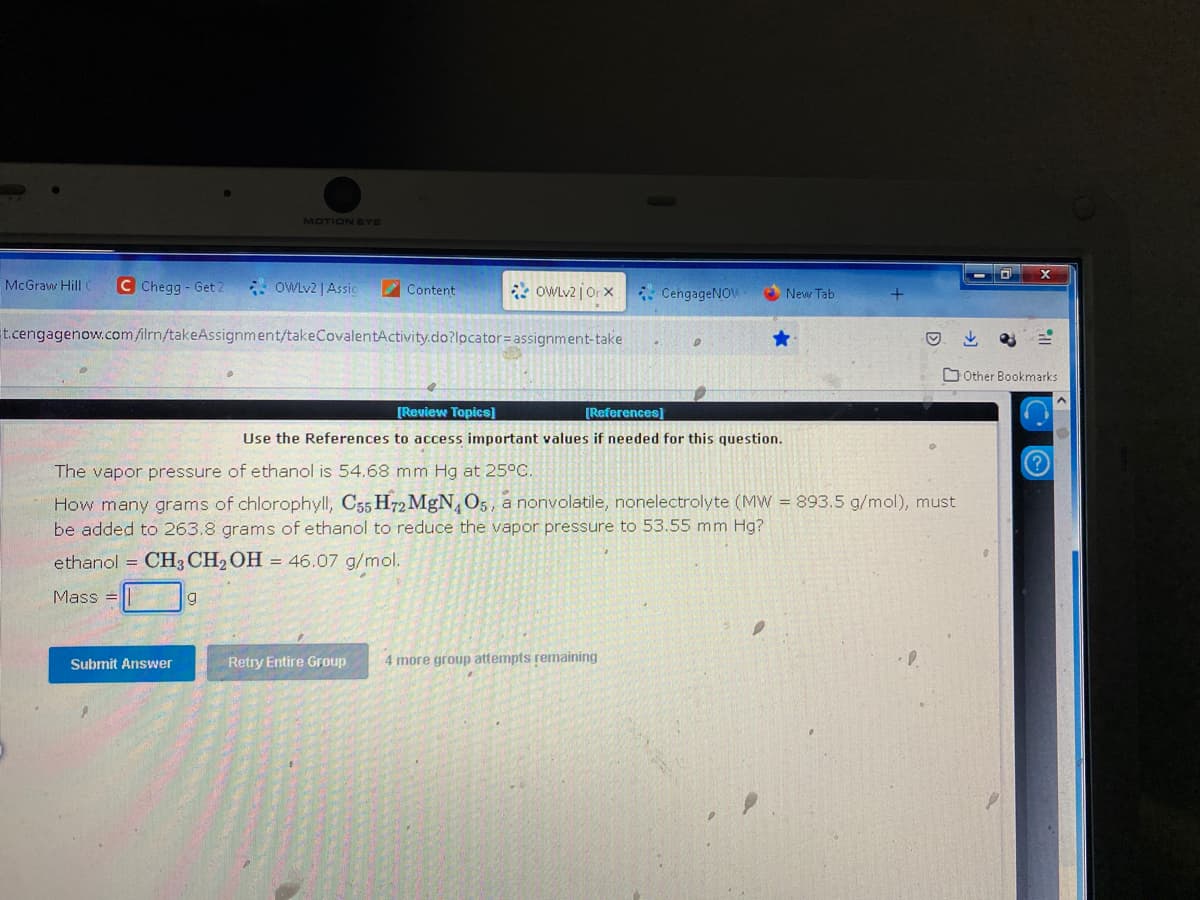 McGraw Hill C C Chegg - Get 2
MOTION EYE
OWLv2 | Assic
Submit Answer
Content
t.cengagenow.com/ilrn/takeAssignment/takeCovalentActivity.do?locator=assignment-take
OWLV2jOrx
Retry Entire Group
[Review Topics]
[References]
Use the References to access important values if needed for this question.
CengageNOW
The vapor pressure of ethanol is 54.68 mm Hg at 25°C.
How many grams of chlorophyll, C55 H72 MgN, O5, a nonvolatile, nonelectrolyte (MW = 893.5 g/mol), must
be added to 263.8 grams of ethanol to reduce the vapor pressure to 53.55 mm Hg?
ethanol CH3 CH₂OH = 46.07 g/mol.
Mass=
4 more group attempts remaining
New Tab.
D
Other Bookmarks
CO
