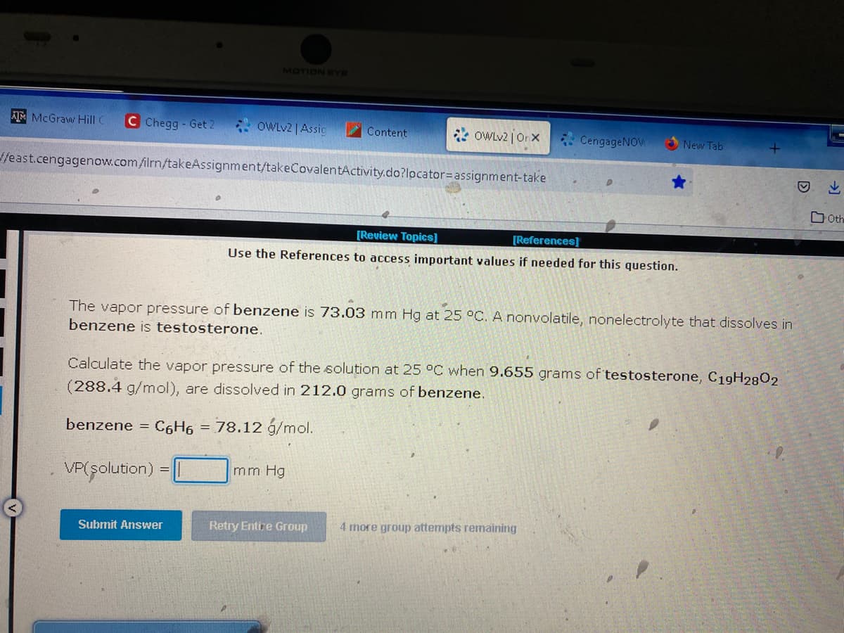 AM McGraw Hill C C Chegg- Get 2
MOTION EYE
OWLv2 | Assig
Submit Answer
//east.cengagenow.com/ilrn/takeAssignment/takeCovalentActivity.do?locator=assignment-take
Content
OWLv2 | Onx
mm Hg
[Review Topics]
[References]
Use the References to access important values if needed for this question.
Retry Entire Group
CengageNOW
The vapor pressure of benzene is 73.03 mm Hg at 25 °C. A nonvolatile, nonelectrolyte that dissolves in
benzene is testosterone.
D
Calculate the vapor pressure of the solution at 25 °C when 9.655 grams of testosterone, C19H2802
(288.4 g/mol), are dissolved in 212.0 grams of benzene.
benzene = C6H6 = 78.12 g/mol.
VP(solution)
4 more group attempts remaining
New Tab
Oth