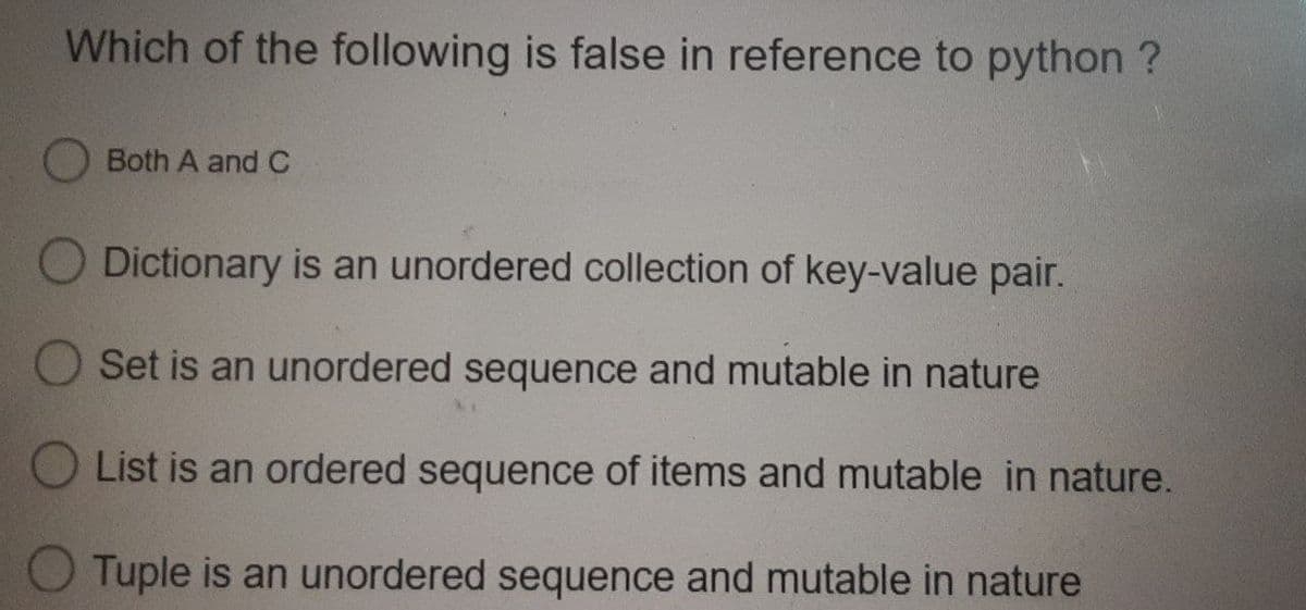 Which of the following is false in reference to python ?
Both A and C
Dictionary is an unordered collection of key-value pair.
O Set is an unordered sequence and mutable in nature
List is an ordered sequence of items and mutable in nature.
Tuple is an unordered sequence and mutable in nature