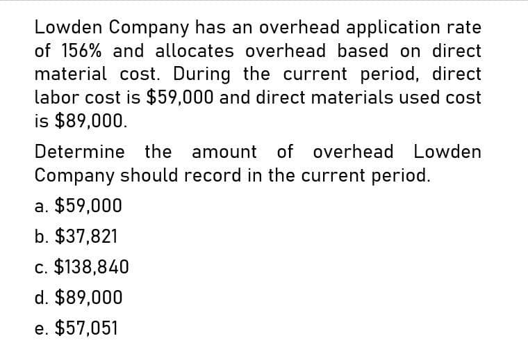 Lowden Company has an overhead application rate
of 156% and allocates overhead based on direct
material cost. During the current period, direct
labor cost is $59,000 and direct materials used cost
is $89,000.
Determine the amount of
overhead Lowden
Company should record in the current period.
a. $59,000
b. $37,821
c. $138,840
d. $89,000
e. $57,051