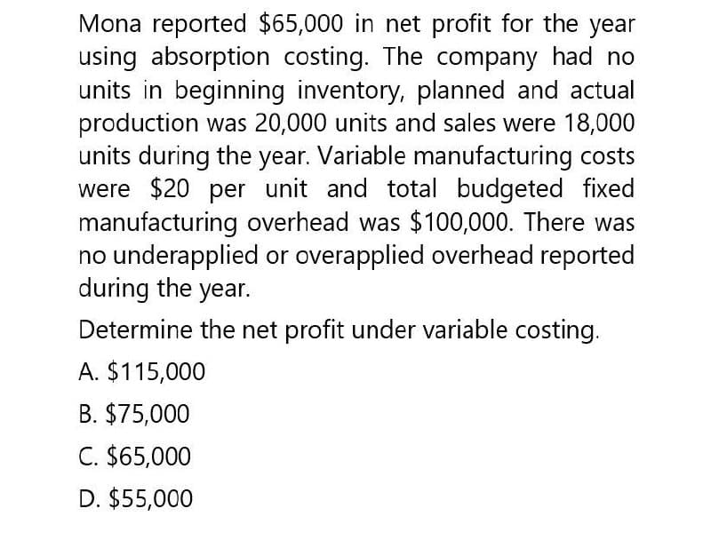 Mona reported $65,000 in net profit for the year
using absorption costing. The company had no
units in beginning inventory, planned and actual
production was 20,000 units and sales were 18,000
units during the year. Variable manufacturing costs
were $20 per unit and total budgeted fixed
manufacturing overhead was $100,000. There was
no underapplied or overapplied overhead reported
during the year.
Determine the net profit under variable costing.
A. $115,000
B. $75,000
C. $65,000
D. $55,000