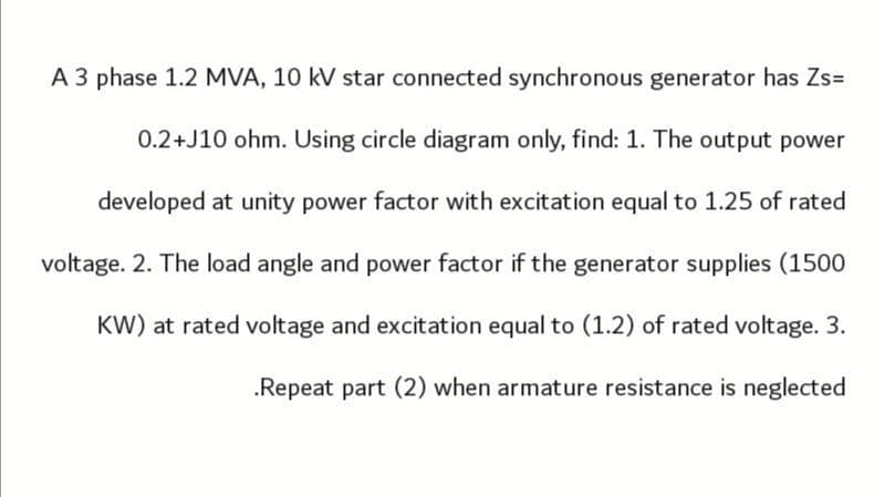 A 3 phase 1.2 MVA, 10 kV star connected synchronous generator has Zs=
0.2+J10 ohm. Using circle diagram only, find: 1. The output power
developed at unity power factor with excitation equal to 1.25 of rated
voltage. 2. The load angle and power factor if the generator supplies (1500
KW) at rated voltage and excitation equal to (1.2) of rated voltage. 3.
.Repeat part (2) when armature resistance is neglected
