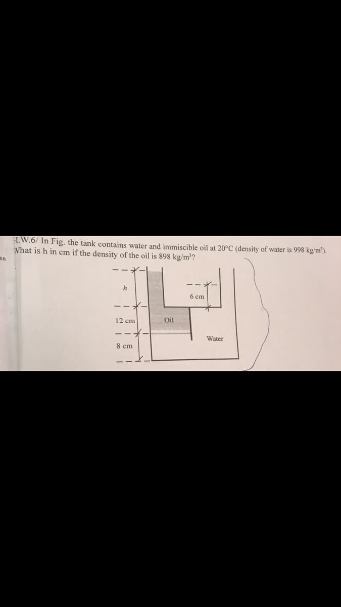 H.W.6/ In Fig. the tank contains water and immiscible oil at 20°C (density of water is 998 kg/m²).
What is h in cm if the density of the oil is 898 kg/m³?
h
6 cm
12 cm
Oil
Water
8 cm
