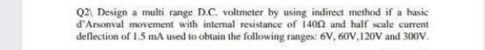 Q2 Design a multi range D.C. voltmeter by using indirect method if a basic
d'Arsonval movement with internal resistance of 1402 and half scale current
deflection of 1.5 mA used to obtain the following ranges: 6V, 60V.120V and 300V.
