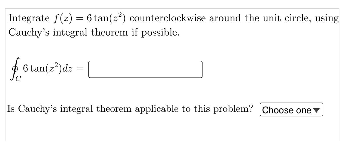 6 tan(z) counterclockwise around the unit circle, using
Integrate f(z) =
Cauchy's integral theorem if possible.
$
6 tan(z)dz
Is Cauchy's integral theorem applicable to this problem? |Choose one v
