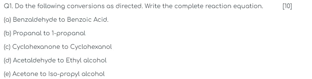 [10]
10]
Q1. Do the following conversions as directed. Write the complete reaction equation.
(a) Benzaldehyde to Benzoic Acid.
(b) Propanal to 1-propanal
(c) Cyclohexanone to Cyclohexanol
(d) Acetaldehyde to Ethyl alcohol
(e) Acetone to Iso-propyl alcohol
