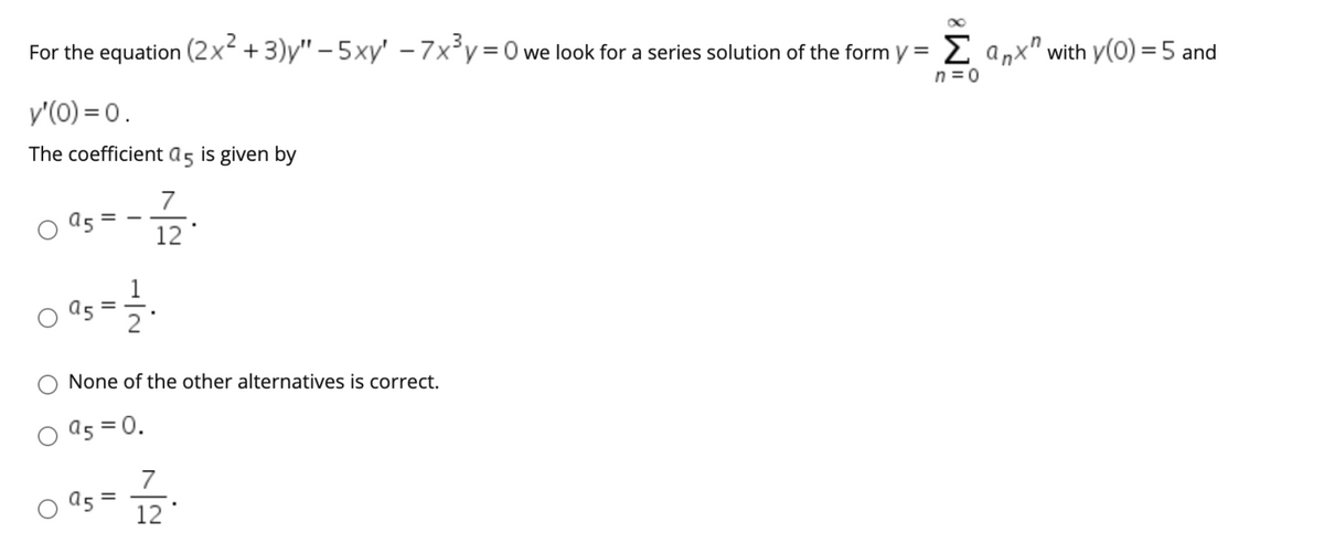 For the equation (2x +3)y" – 5xy' – 7x³y=0we look for a series solution of the form y = 2 anx" with y(0) = 5 and
%3D
n = 0
y'(0) = 0.
The coefficient a5 is given by
7
12
None of the other alternatives is correct.
a5 = 0.
7
a5 =
12
