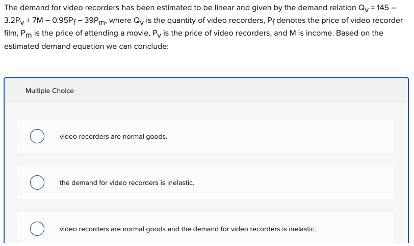 The demand for video recorders has been estimated to be linear and given by the demand relation Qy = 145 –
3.2Py + 7M – 0.95PF - 39PM, where Qy is the quantity of video recorders, Pf denotes the price of video recorder
film, Pm is the price of attending a movie, Py is the price of video recorders, and M is income. Based on the
estimated demand equation we can conclude:
Multiple Choice
video recorders are normal goods.
the demand for video recorders is inelastic.
video recorders are normal goods and the demand for video recorders is inelastic.
