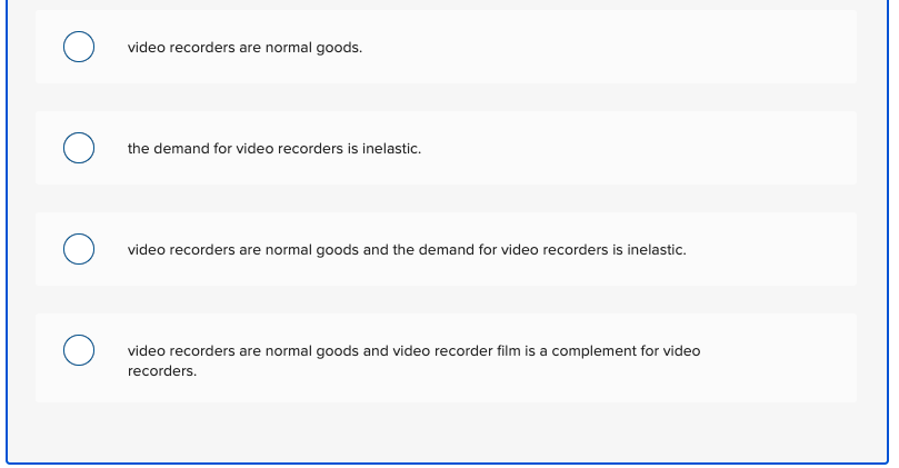 video recorders are normal goods.
the demand for video recorders is inelastic.
video recorders are normal goods and the demand for video recorders is inelastic.
video recorders are normal goods and video recorder film is a complement for video
recorders.
