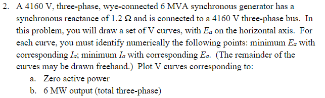 2. A 4160 V, three-phase, wye-connected 6 MVA synchronous generator has a
synchronous reactance of 1.2 2 and is connected to a 4160 V three-phase bus. In
this problem, you will draw a set of V curves, with Ea on the horizontal axis. For
each eurve, you must identify numerically the following points: minimum Ea with
corresponding Ia:; minimum Ia with corresponding Ea. (The remainder of the
curves may be drawn freehand.) Plot V curves corresponding to:
a. Zero active power
b. 6 MW output (total three-phase)
