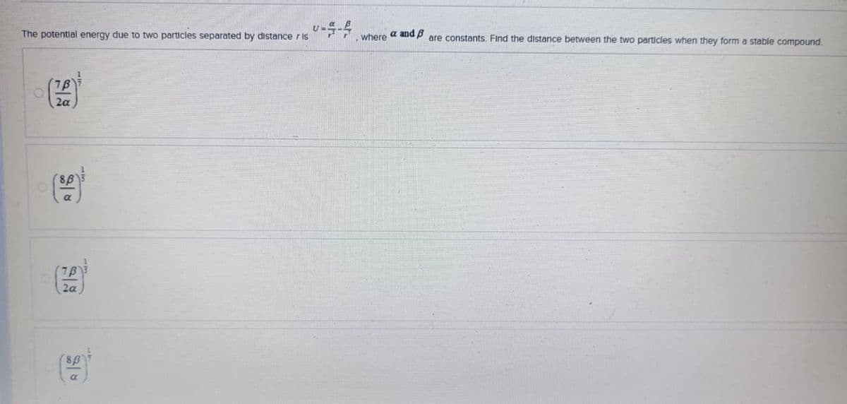 The potential energy due to two particles separated by distance ris
--
where a and B
are constants. Find the distance between the two particles when they form a stable compound.
7B
2a
7B
2a
8ẞ
α