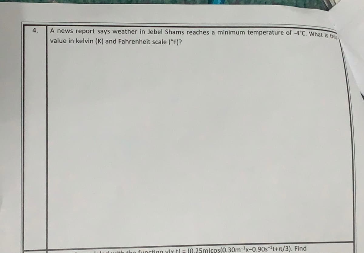 4.
A news report says weather in Jebel Shams reaches a minimum temperature of -4°C. What is the
value in kelvin (K) and Fahrenheit scale (°F)?
dwith tho function y(x t) = (0.25m)cos(0.30m-x-0.90s-t+n/3). Find
