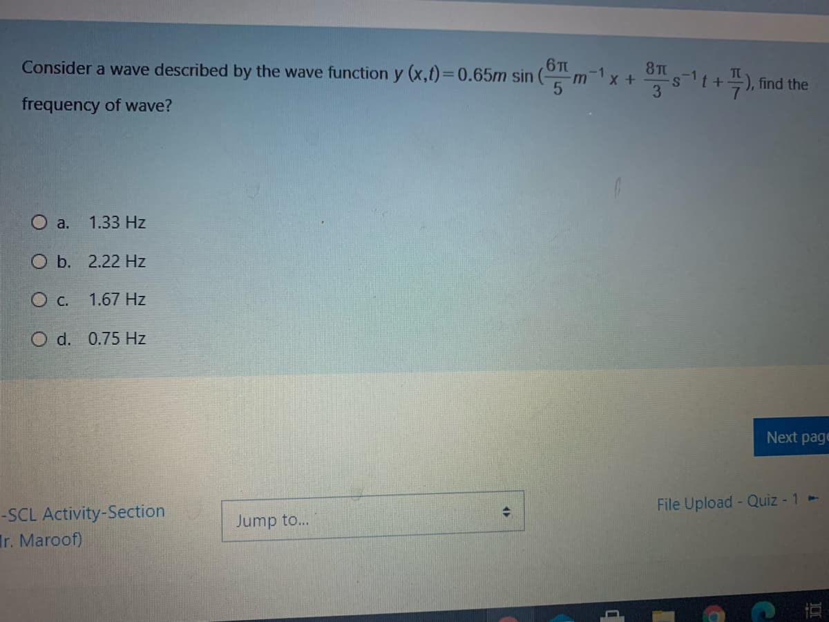 Consider a wave described by the wave function y (x,t)%3D0.65m sin
6T
m x+
8TC
st+), find the
-1
-1
TC
3
frequency of wave?
a.
1.33 Hz
O b. 2.22 Hz
O C.
1.67 Hz
O d. 0.75 Hz
Next page
File Upload - Quiz - 1-
-SCL Activity-Section
Ir. Maroof)
Jump to..
