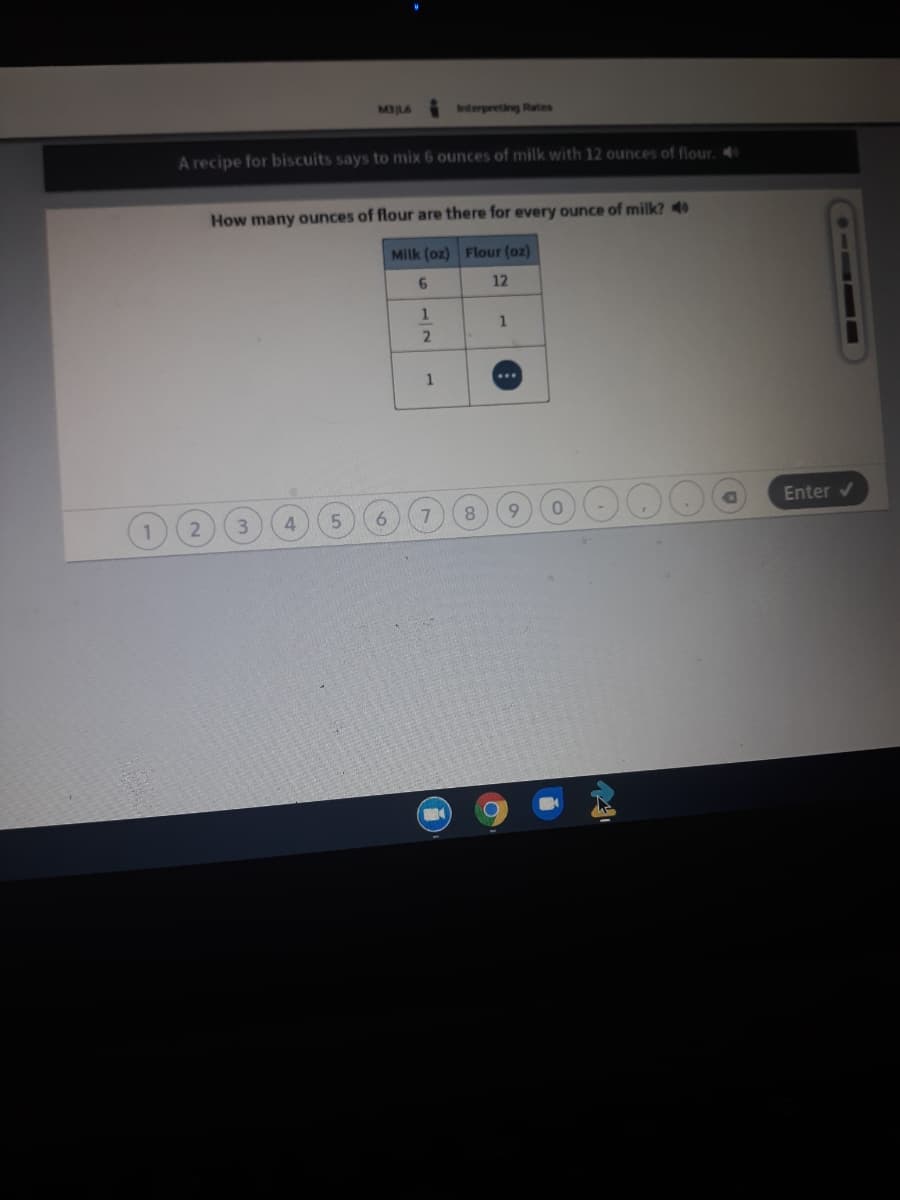 MBILS
Interpreting Rates
A recipe for biscuits says to mix 6 ounces of milk with 12 ounces of flour.
How many ounces of flour are there for every ounce of milk? 4
Milk (oz) Flour (oz)
12
Enter v
8.
2
1/2
