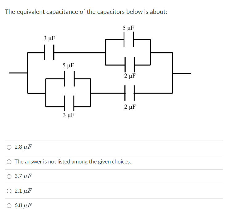 The equivalent capacitance of the capacitors below is about:
5 µF
3 µF
5 µF
2 µF
2 µF
3 µF
Ο 2.8 μF
O The answer is not listed among the given choices.
Ο 3.7 μF
Ο 2.1 μF
Ο 6.8 μF
