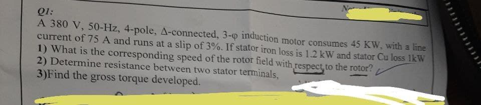 Q1:
A 380 V, 50-Hz, 4-pole, A-connected, 3-o induction motor consumes 45 KW, with a line
current of 75 A and runs at a slip of 3%. If stator iron loss is 1.2 kW and stator Cu loss 1kW
1) What is the corresponding speed of the rotor field with respect, to the rotor?
2) Determine resistance between two stator terminals,
3)Find the gross torque developed.
