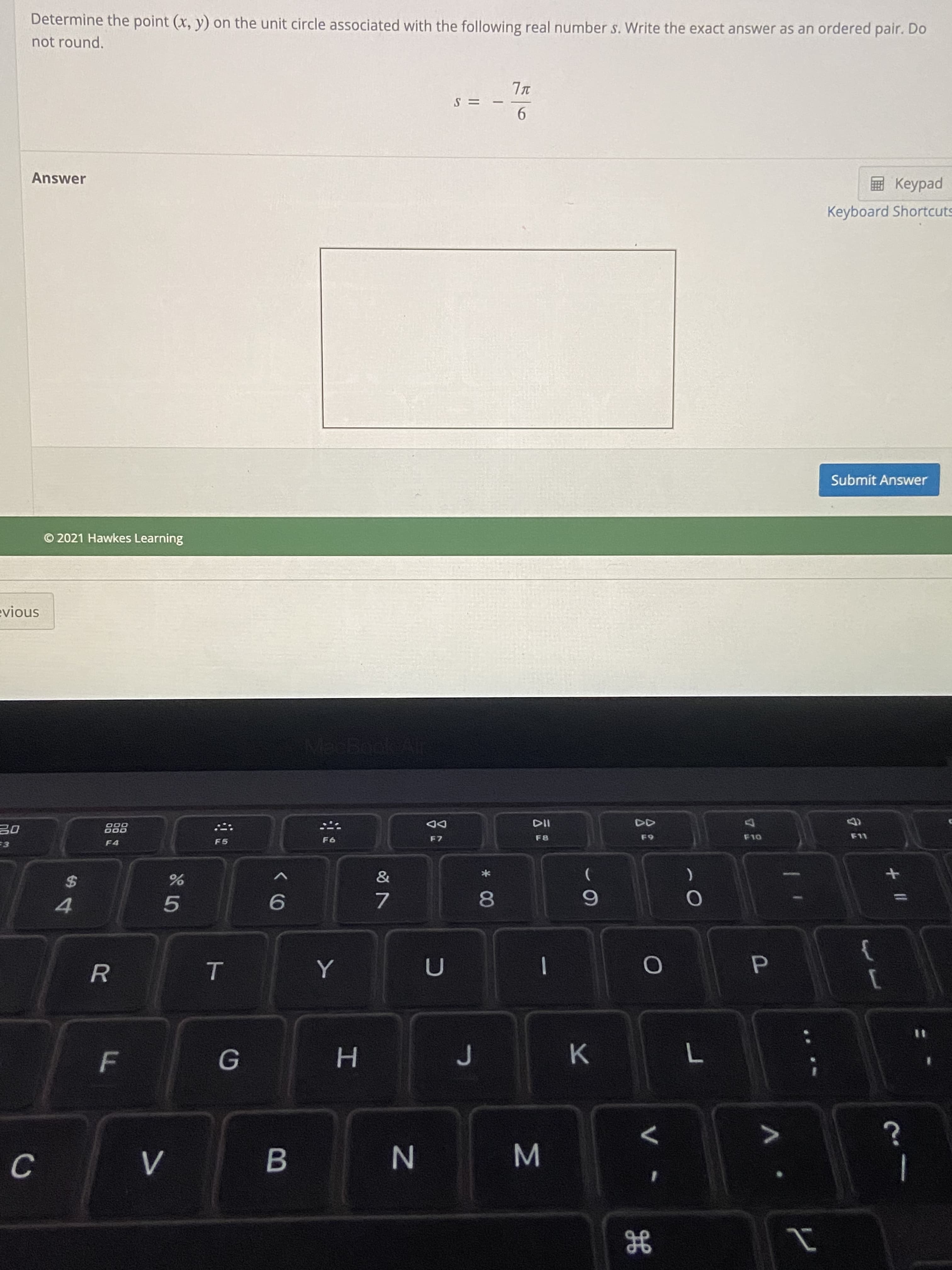 + II
V
* 00
ト
V>
LL
C.
K
%3D
1
4.
5.
7.
%24
F4
F5
000
F7
8.
6.
DD
110
F10
O 2021 Hawkes Learning
Submit Answer
Answer
Keyboard Shortcuts
ped
9.
= S
not round.
Determine the point (x, y) on the unit circle associated with the following real number s. Write the exact answer as an ordered pair. Do
