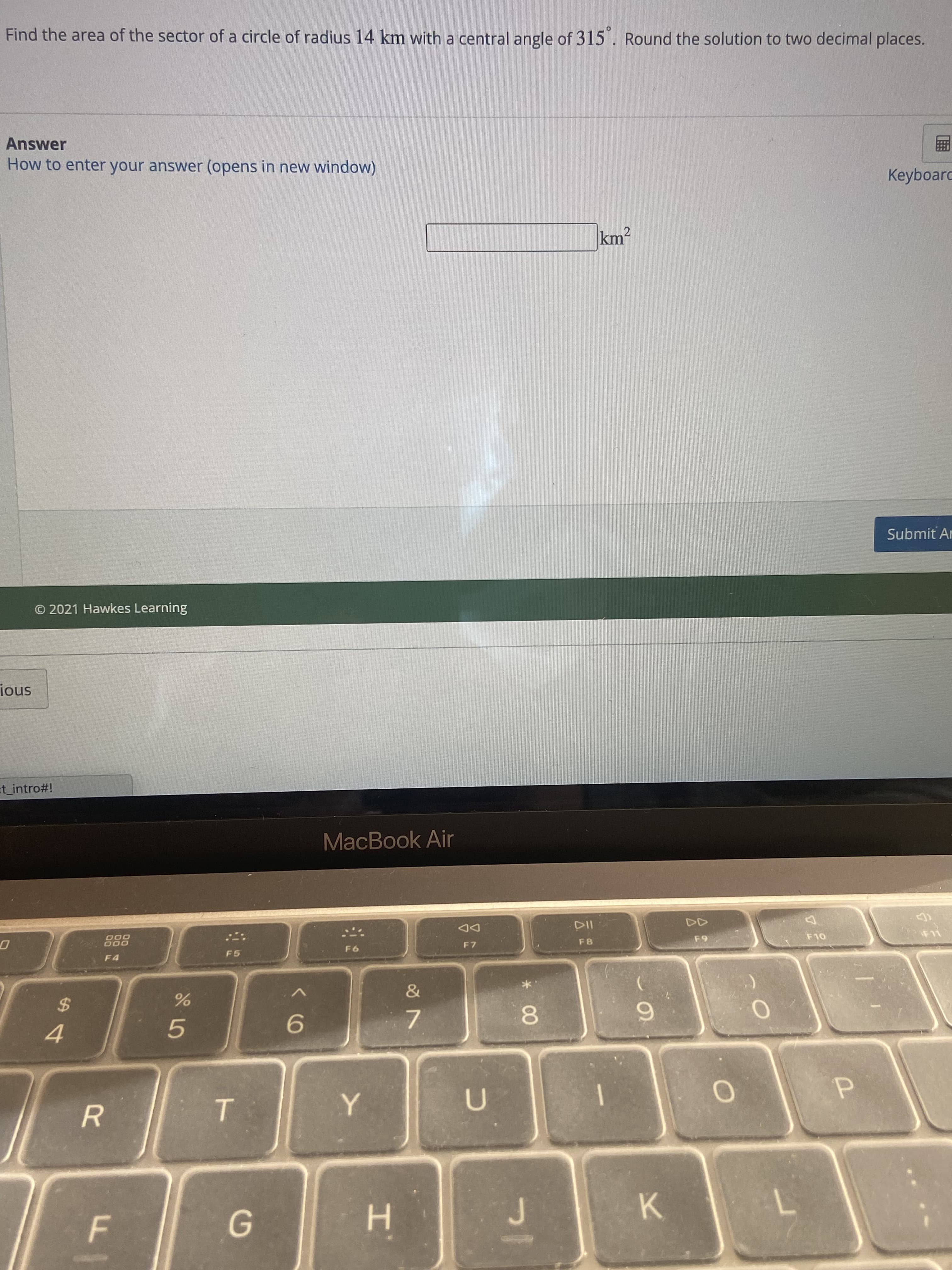 エ
F.
Find the area of the sector of a circle of radius 14 km with a central angle of 315 . Round the solution to two decimal places.
Answer
How to enter your answer (opens in new window)
Keyboarc
km2
Submit Ar
© 2021 Hawkes Learning
snoi
t_intro#!
MacBook Air
888
F4
O00
DD
F5
F7
OL
&
2$
6.
8.
5.
7.
4.
K.
