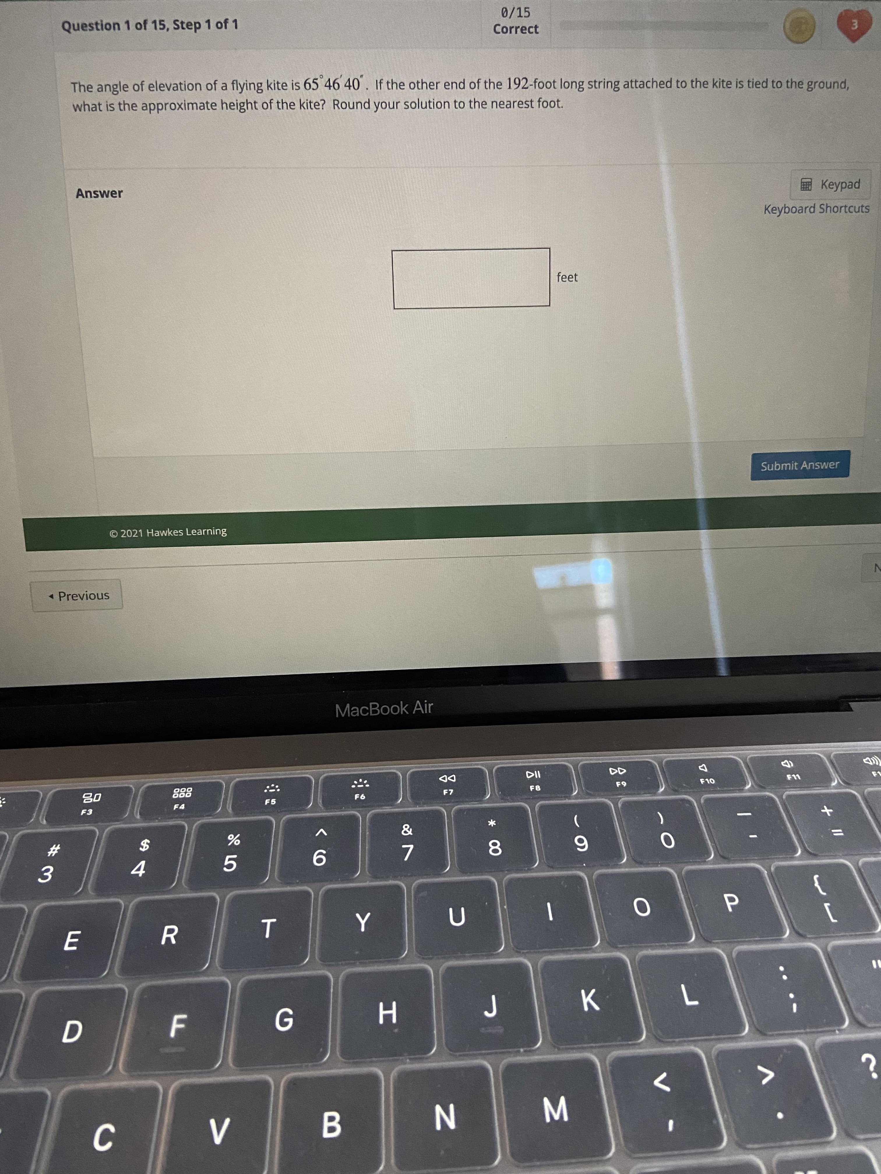 + II
* 00
IN
F.
D.
Question 1 of 15, Step 1 of 1
0/15
Correct
3.
The angle of elevation of a flying kite is 65 46 40. If the other end of the 192-foot long string attached to the kite is tied to the ground,
what is the approximate height of the kite? Round your solution to the nearest foot.
Answer
Keyboard Shortcuts
feet
Submit Answer
© 2021 Hawkes Learning
- Previous
MacBook Air
DD
F7
000
000
F8
63
08
F5
F4
93
23
$
7.
6.
5.
9.
3.
4.
H.
>
C.
B.
