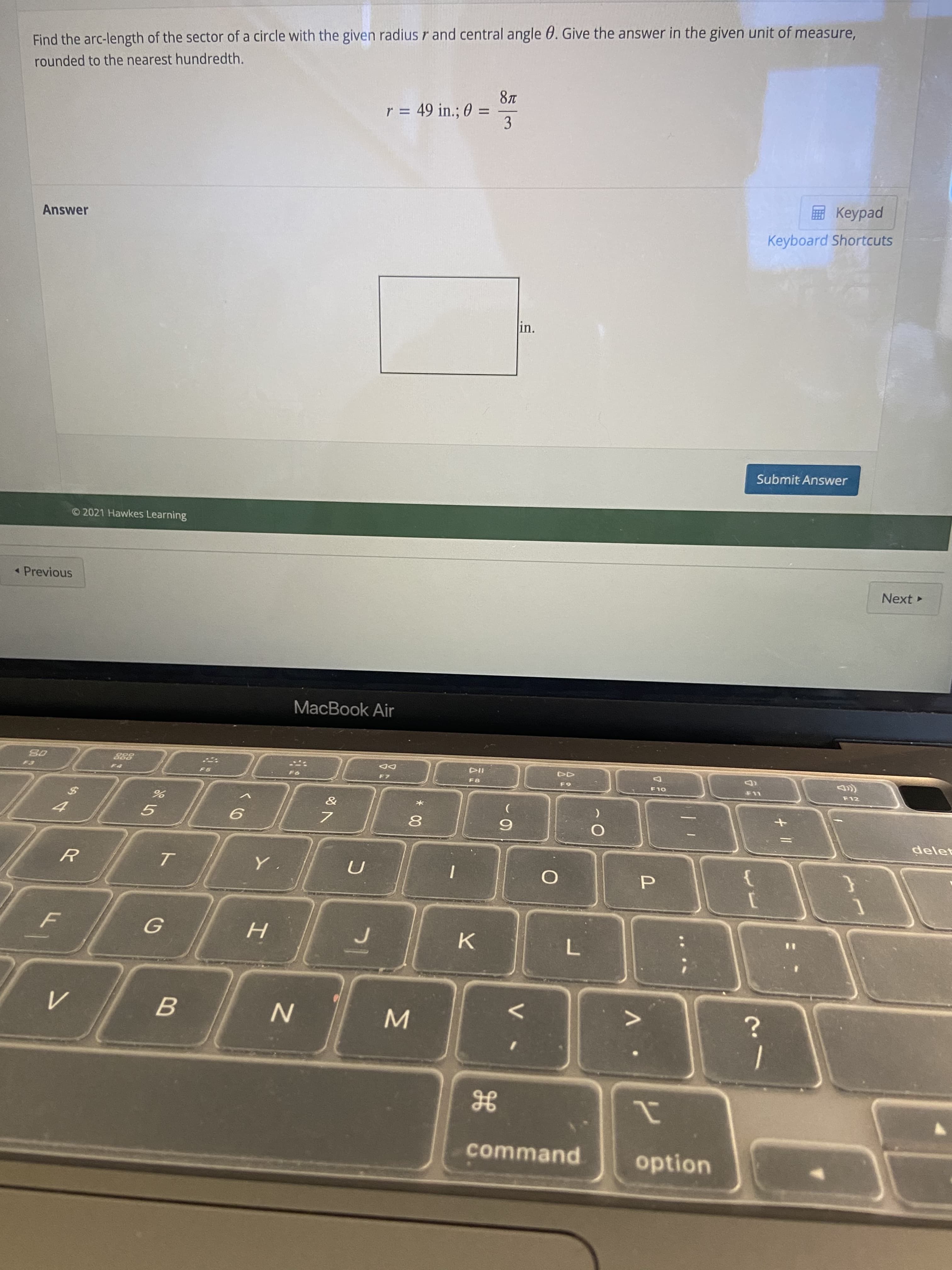 MI
B.
ト
Find the arc-length of the sector of a circle with the given radius r and central angle 0. Give the answer in the given unit of measure,
rounded to the nearest hundredth.
r = 49 in.; 0 =
%3D
3.
ped
Keyboard Shortcuts
Answer
in.
Submit Answer
© 2021 Hawkes Learning
Next
Previous
MacBook Air
DD
F8
OLD
F12
9.
7.
8.
6.
5.
delet
P.
%3D
K.
L.
command
option
