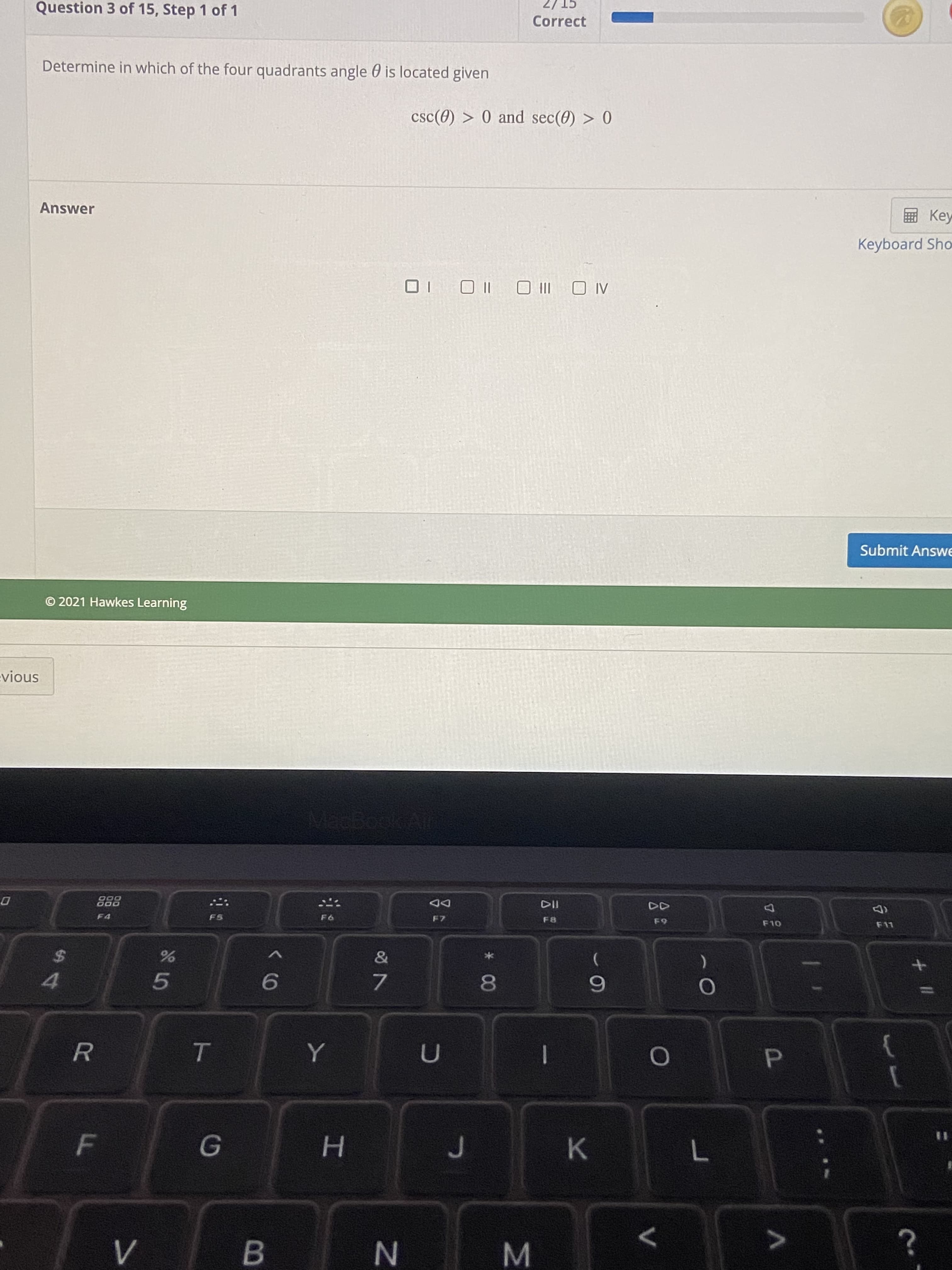 B
%3D
H.
K
P.
R.
6.
081
7.
9.
4.
V
24
F11
64
(D
F7
F4
D00
000
DD
MacBook
snoin
O 2021 Hawkes Learning
Submit Answe
AL O
III O
|l O
Keyboard Sho
Key
Answer
csc(0) > 0 and sec(0) > 0
Determine in which of the four quadrants angle 0 is located given
Correct
Question 3 of 15, Step 1 of 1
