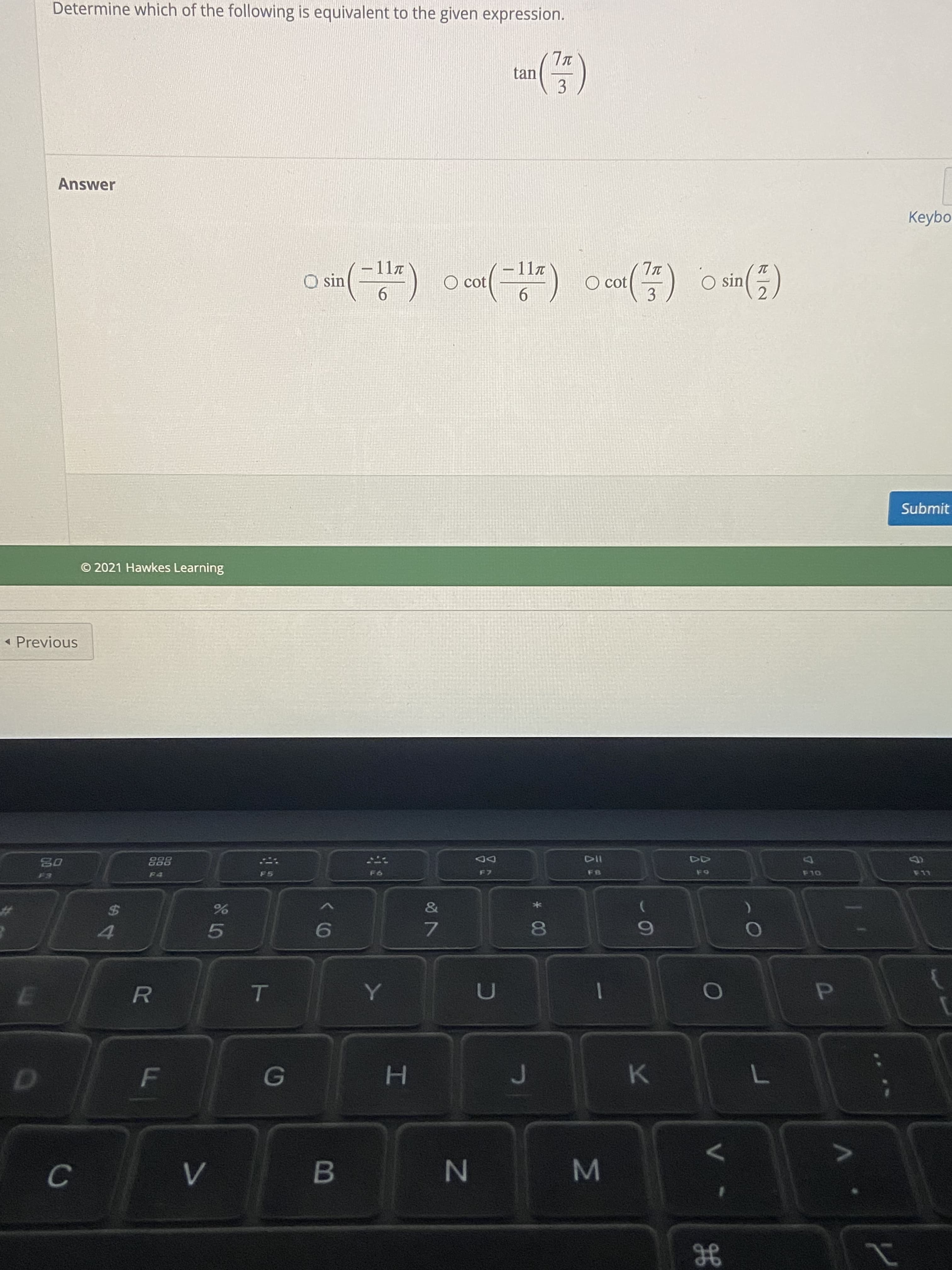 The given problem asks you to determine which of the following expressions is equivalent to \( \tan\left(\frac{7\pi}{3}\right) \).

**Options:**

- \( \sin\left(-\frac{11\pi}{6}\right) \)
- \( \cot\left(-\frac{11\pi}{6}\right) \)
- \( \cot\left(\frac{7\pi}{3}\right) \)
- \( \sin\left(\frac{\pi}{2}\right) \)

To solve this, you'll need to evaluate each expression and determine which one is equivalent to the given tangent expression.