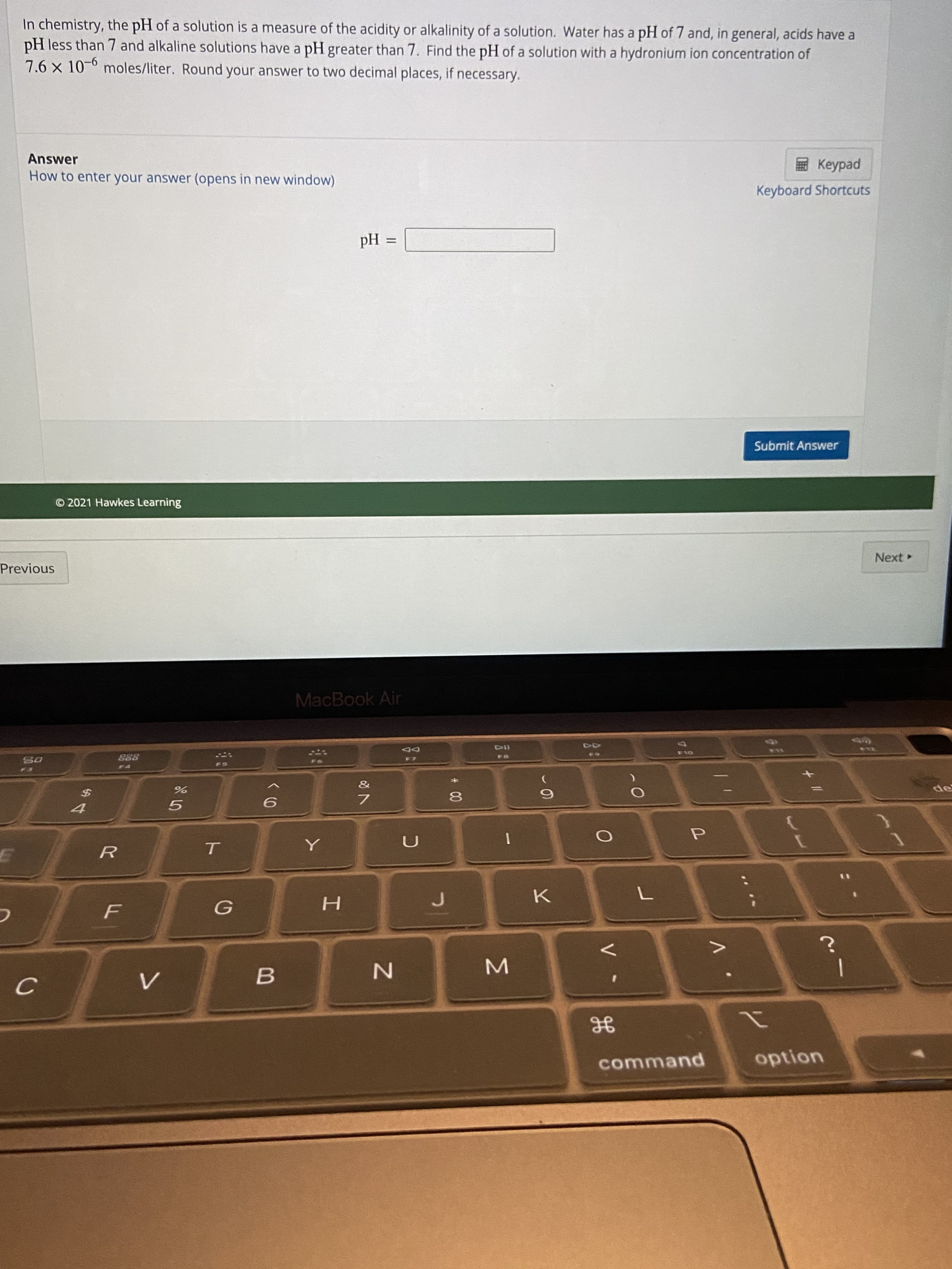 ト
F.
In chemistry, the pH of a solution is a measure of the acidity or alkalinity of a solution. Water has a pH of 7 and, in general, acids have a
pH less than 7 and alkaline solutions have a pH greater than 7. Find the pH of a solution with a hydronium ion concentration of
7.6 x 10-6 moles/liter. Round your answer to two decimal places, if necessary.
ped
Keyboard Shortcuts
Answer
How to enter your answer (opens in new window)
%D
= Hd
Submit Answer
O 2021 Hawkes Learning
Next
Previous
MacBook Air
13
114
OLD
DD
65
888
de
8
%24
option
