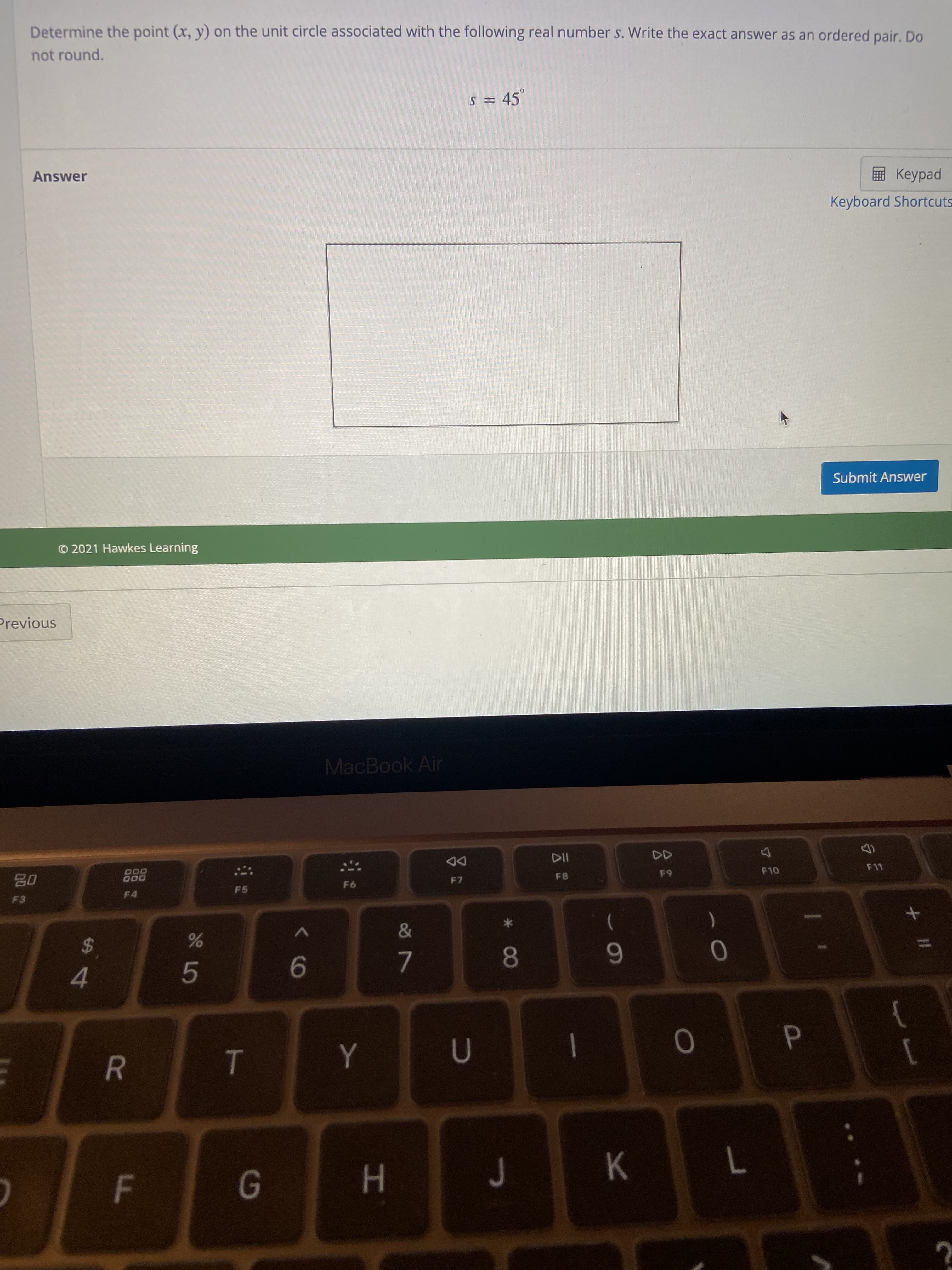 P
F.
R
Determine the point (x, y) on the unit circle associated with the following real number s. Write the exact answer as an ordered pair. Do
not round.
s = 45°
Answer
E Keypad
Keyboard Shortcuts
Submit Answer
O 2021 Hawkes Learning
Previous
MacBook Air
DD
F7
000
000
F11
F5
F4
$4
8.
6.
9.
7.
4.
}
|
K.
H.
