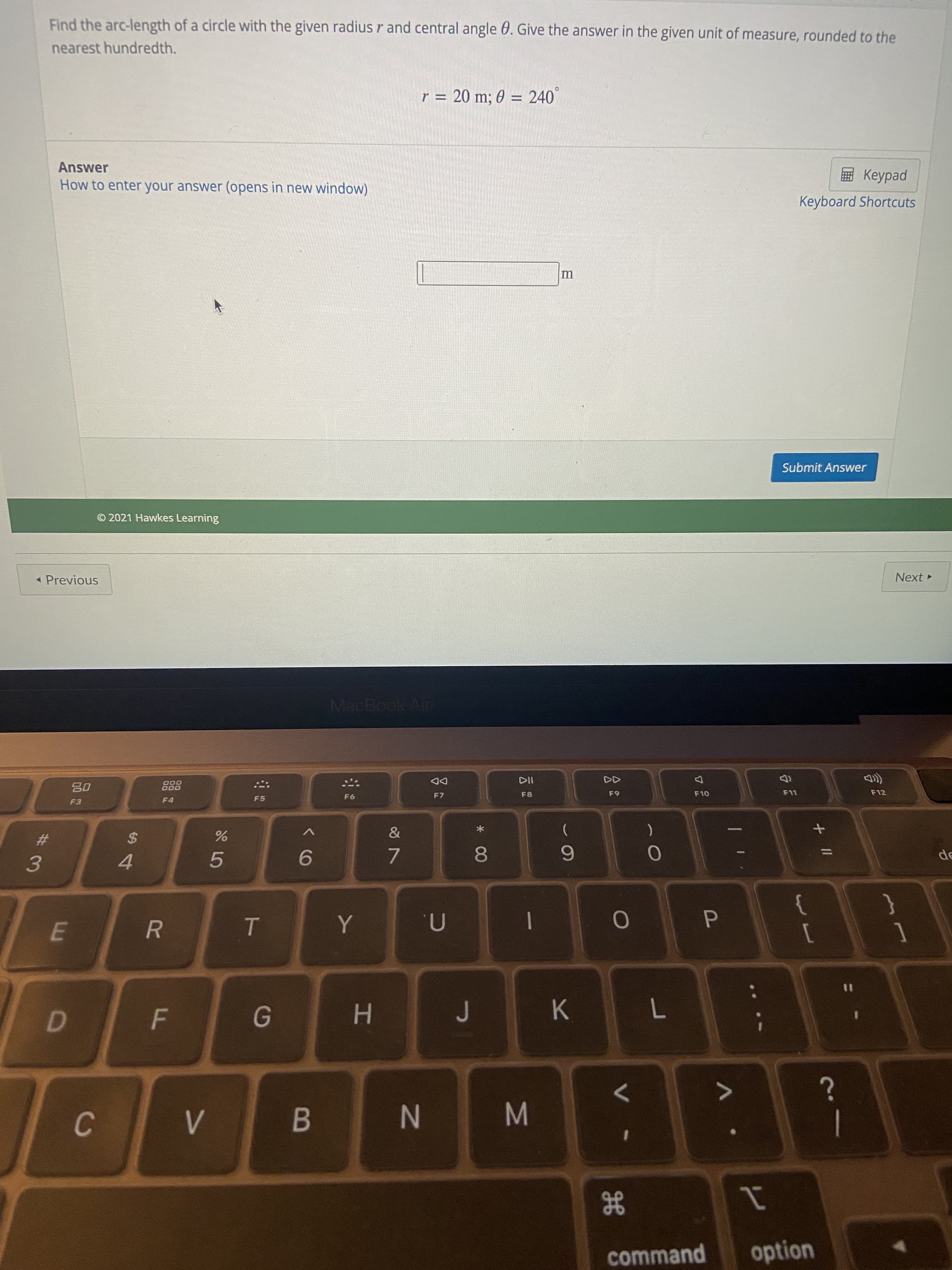 M
* 00
B
V>
F.
R
E.
#3
Find the arc-length of a circle with the given radius r and central angle 0. Give the answer in the given unit of measure, rounded to the
nearest hundredth.
r = 20 m; 0 = 240°
%3D
Answer
pedk
Keyboard Shortcuts
How to enter your answer (opens in new window)
Submit Answer
© 2021 Hawkes Learning
« Previous
Next
MacBook Air
DD
F7
000
000
F8
F9
F10
F12
F3
F4
F5
9F5
2$
эр
9.
7.
4.
5.
n.
1
K
H.
7.
N
1
option
gE
command
