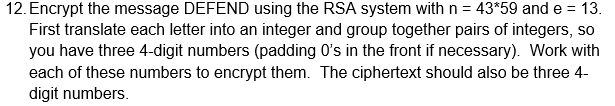 12. Encrypt the message DEFEND using the RSA system with n = 43*59 and e = 13.
First translate each letter into an integer and group together pairs of integers, so
you have three 4-digit numbers (padding 0's in the front if necessary). Work with
each of these numbers to encrypt them. The ciphertext should also be three 4-
digit numbers.
