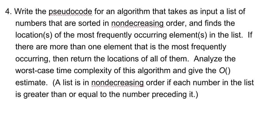 4. Write the pseudocode for an algorithm that takes as input a list of
numbers that are sorted in nondecreasing order, and finds the
location(s) of the most frequently occurring element(s) in the list. If
there are more than one element that is the most frequently
occurring, then return the locations of all of them. Analyze the
worst-case time complexity of this algorithm and give the O()
estimate. (A list is in nondecreasing order if each number in the list
is greater than or equal to the number preceding it.)
