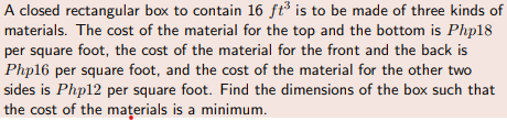 A closed rectangular box to contain 16 ft³ is to be made of three kinds of
materials. The cost of the material for the top and the bottom is Php18
per square foot, the cost of the material for the front and the back is
Php16 per square foot, and the cost of the material for the other two
sides is Php12 per square foot. Find the dimensions of the box such that
the cost of the mațerials is a minimum.
