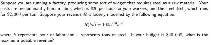 Suppose you are running a factory, producing some sort of widget that requires steel as a raw material. Your
costs are predominantly human labor, which is $20 per hour for your workers, and the steel itself, which runs
for $2,000 per ton. Suppose your revenue R is loosely modelled by the following equation:
R(hs) = 100h²/31/3
where h represents hour of labor and s represents tons of steel. If your budget is $20,000, what is the
maximum possible revenue?