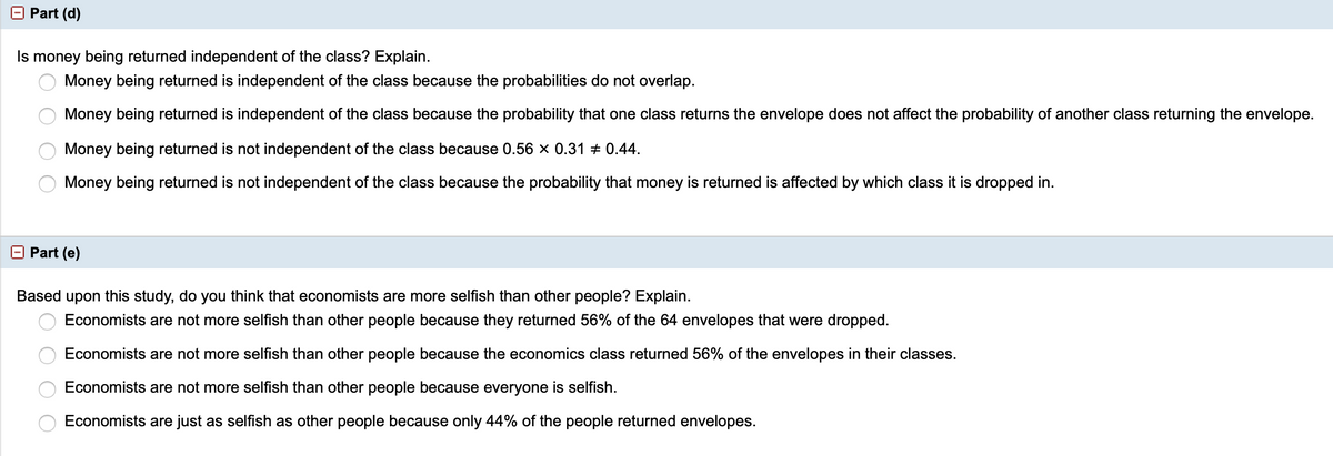 O Part (d)
Is money being returned independent of the class? Explain.
Money being returned is independent of the class because the probabilities do not overlap.
Money being returned is independent of the class because the probability that one class returns the envelope does not affect the probability of another class returning the envelope.
Money being returned is not independent of the class because 0.56 x 0.31 + 0.44.
Money being returned is not independent of the class because the probability that money is returned is affected by which class it is dropped in.
O Part (e)
Based upon this study, do you think that economists are more selfish than other people? Explain.
Economists are not more selfish than other people because they returned 56% of the 64 envelopes that were dropped.
Economists are not more selfish than other people because the economics class returned 56% of the envelopes in their classes.
Economists are not more selfish than other people because everyone is selfish.
Economists are just as selfish as other people because only 44% of the people returned envelopes.
2O O O O
O O O
